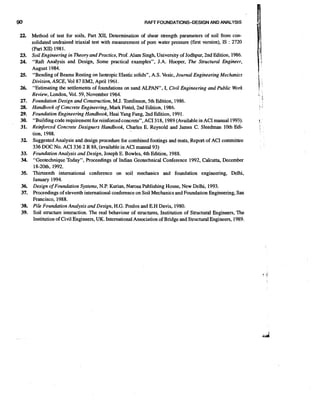 RAFr FOUNDATIONS-DESIGN AND ANALYSIS

Method of test for soils, Part XII, Determination of shear strength parameters of soil from consolidated undrained triaxial test with measurement of pore water pressure (first version), IS : 2720
(Part XII) 1981.
Soil Engineering in Theory and Practice, Prof. Alam Singh, University of Jodhpur, 2nd Edition, 1986.
"Raft Analysis and Design, Some practical examples", J.A. Hooper, The Structural Engineer,
August 1984.
"Bending of Beams Resting on Isotropic Elastic solids", A.S. Vesic, Jounurl Engineering Mechanics
Division, ASCE, Vol87 EM2, April 1961.
"Estimating the settlements of foundations on sand ALPAN", I, Civil Engineering and Public Work
Review, London, Vol. 59, November 1964.
Foundation Design and Construction,M.J. Tomlinson, 5th Edition, 1986.
Handbook of Concrete Engineering, Mark Fintel, 2nd Edition, 1986.
Foundation Engineering Handbook, Hsai Yang Fang, 2nd Edition, 1991.
"Building code requirement for reinforced concrete", ACI 318,1989 (Available in ACI manual 1993).
Reinforced Concrete Designers Handbook, Charles E. Reynold and James C. Sleedman 10th Edition, 1988.
Suggested Analysis and design procedure for combined footings and mats, Report of ACI committee
336 DOC NO. ACI 336 2 R 88, (available in ACI manual 93)
Foundation Analysis and Design, Joseph E. Bowles, 4th Edition, 1988.
"Geotechnique Today", Proceedings of Indian Geotechnical Conference 1992, Calcutta, December
18-2Oth, 1992.
Thirteenth international conference on soil mechanics and foundation engineering, Delhi,
January 1994.
Design of Foundation Systems, N.P. Kurian, Narosa Publishing House, New Delhi, 1993.
Proceedings of eleventh international conference on Soil Mechanics and Foundation Engineering, San
Francisco, 1988.
Pile Foundation Analysis and Design, H.G. Poulos and E.H Davis, 1980.
Soil structure interaction. The real behaviour of structures, Institution of Structural Engineers, The
Institution of Civil Engineers, UK. International Association of Bridge and StructuralEngineers, 1989.

 