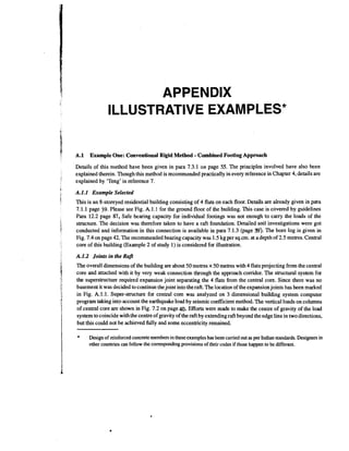 APPENDIX
ILLUSTRATIVE EXAMPLES*
A.l

-

Example One: Conventional Rigid Method Combined Footing Approach

Details of this method have been given in para 7.3.1 on page 55. The principles involved have also been
explained therein. Though this method is recommended practically in every reference in Chapter 4, details are
explained by 'Teng' in reference 7.

A.1.1 Exampk Selected
This is an 8-storeyed residential building consisting of 4 flats on each floor. Details are already given in para
7.1.1 page 39. Please see Fig. A. 1.1 for the ground floor of the building. This case is covered by guidelines
Para 12.2 page 87, Safe bearing capacity for individual footings was not enough to carry the loads of the
structure. The decision was therefore taken to have a raft foundation. Detailed soil investigations were got
)The
conducted and information in this connection is available in para 7.1.3 (page 3 . bore log is given in
Fig. 7.4 on page 42. The recommended bearing capacity was 1.5 kg per sq.cm. at a depth of 2.5 metres. Central
core of this building (Example 2 of study 1) is considered for illustration.

A.1.2 Joints in the Rafr
The overall dimensions of the building are about 50 metres x 50 metres with 4 flats projecting from the central
core and attached with it by very weak connection through the approach corridor. The structural system for
the superstructure required expansion joint separating the 4 flats from the central core. Since there was no
basement it was decided to continue the joint into the raft. The location of the expansion joints has been marked
in Fig. A.1.1. Super-structure for central core was analyzed on 3 dimensional building system computer
program taking into account the earthquakeload by seismic coefficient method. The vertical loads on columns
of central core are shown in Fig. 7.2 on page 40,Efforts were made to make the centre of gravity of the load
system to coincide with the centre of gravity of the raft by extending raft beyond the edge line in two directions,
but this could not be achieved fully and some eccentricity remained.

*

Design of reinforced concrete members in these examples has been carried out as per Indian standards. Designers in
other countries can follow the correspondingprovisions of their codes if those happen to be different.

 