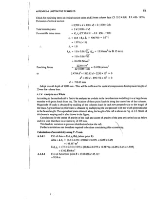 93

APPENDIX-ILLUSTRATIVE EXAMPLES

Check for punching stress at critical section taken at d/2 from column face (C1. 33.2.4.1(b) : I.S. 456- 1978)
Perimeter of critical section

=2(700+d+400+d)=2(1100+2d)
Total resisting area

= 2d(1100+24

Permissible shear stress

=

KsT (C1 30.6.3.1 - 1.S : 456 - 1978)
,

Punching Stress

I

Adopt overall depth of 1200 mm . This will be sufficient for vertical compression development length of
25mm dia column bars.
A.1.4 Anuiysis a a Whole
s

I

I

1

II
I

According to the method raft is first to be analysed as a whole in the two direction modelling it as a large beam
member with point loads from top. The location of these point loads is along the centre llne of the columns.
Magnitude of loads is obtained by totalling all the columns loads in each row perpendicular to the length of
the beam. Upward load on this beam is obtained by multiplying the soil pressure with the width perpendicular
to the team length. The equivalent beam obtained along the length of the raft is shown in Fig. A. 1.2. W~dth
of
this beam is varying and is also shown in the figure.
Calculations for the centre of gravity of the load and centre of gravity of the area are carried out as below
and it is seen that there is eccentricity of 218 mm.
This leads to variation in pressure distribution below the raft.
Further calculations are therefore required to be done considering this

'

Calculation of eccentricity along Y -Yaxis

A.1.4.1

I

A.1.4.2

C.G of Area = C Ai yi tZAi (about point B)
Area = C Ai = (7.5 x 2.35) + (10.66 x 8.275) + (6.09 x 6.45)
= 145.117 m2
C A i y, = (7.5 x 2.35 x 15.9) + (10.66 x 8.275 x 10.5875) + (6.09 x 6.45 x 3.925)
= 1340.8564 m3
C.G of Area from point B = 1340.85641145.117

 