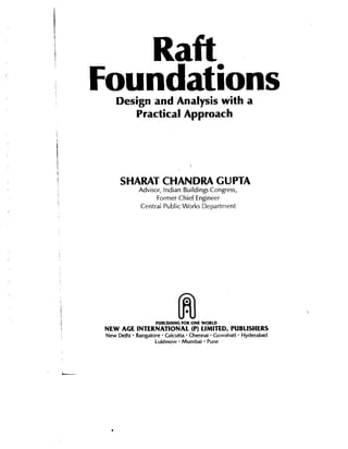 Raft
Foundations
Design and Analysis with a
Practical Approach

SHARAT CHANDRA CUPTA
Advisor, Indian Buildings Congress,
Former Chief Engineer
Central Public Works Department

PUBLISHING FOR ONE WORLD

NEW AGE INTERNATIONAL (P) LIMITED, PUBLISHERS

-

New Delhi Bangalore Calcutta Chennai Guwahati Hyderabad
Lukhnow Mumbai Pune

.

 