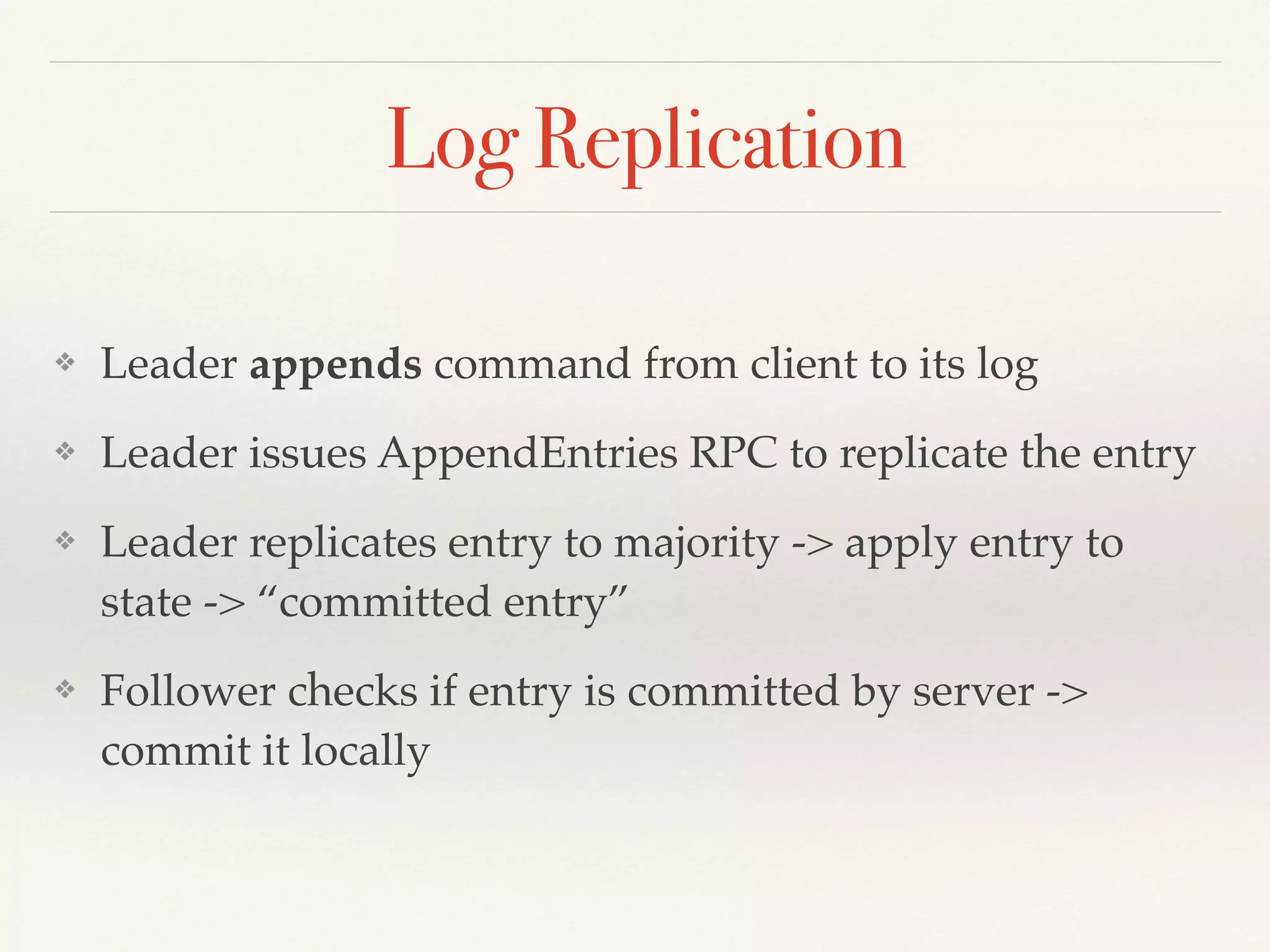 Log Replication
❖ Leader appends command from client to its log
❖ Leader issues AppendEntries RPC to replicate the entry
❖ Leader replicates entry to majority -> apply entry to
state -> “committed entry”
❖ Follower checks if entry is committed by server ->
commit it locally
 