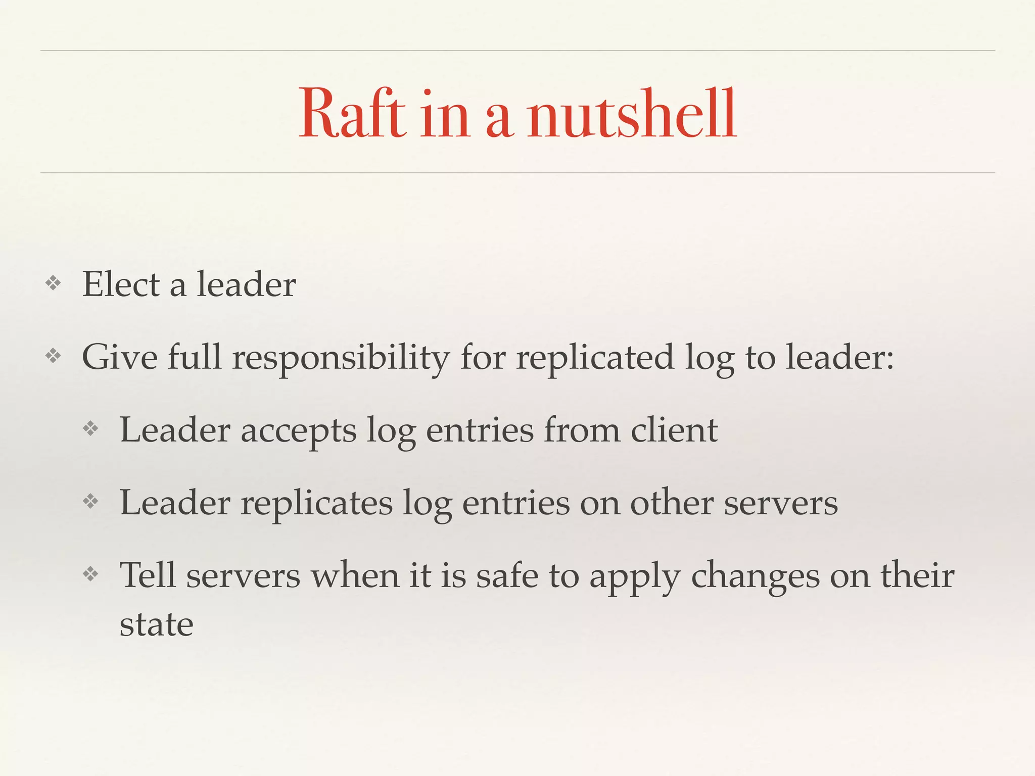 Raft in a nutshell
❖ Elect a leader
❖ Give full responsibility for replicated log to leader:
❖ Leader accepts log entries from client
❖ Leader replicates log entries on other servers
❖ Tell servers when it is safe to apply changes on their
state
 
