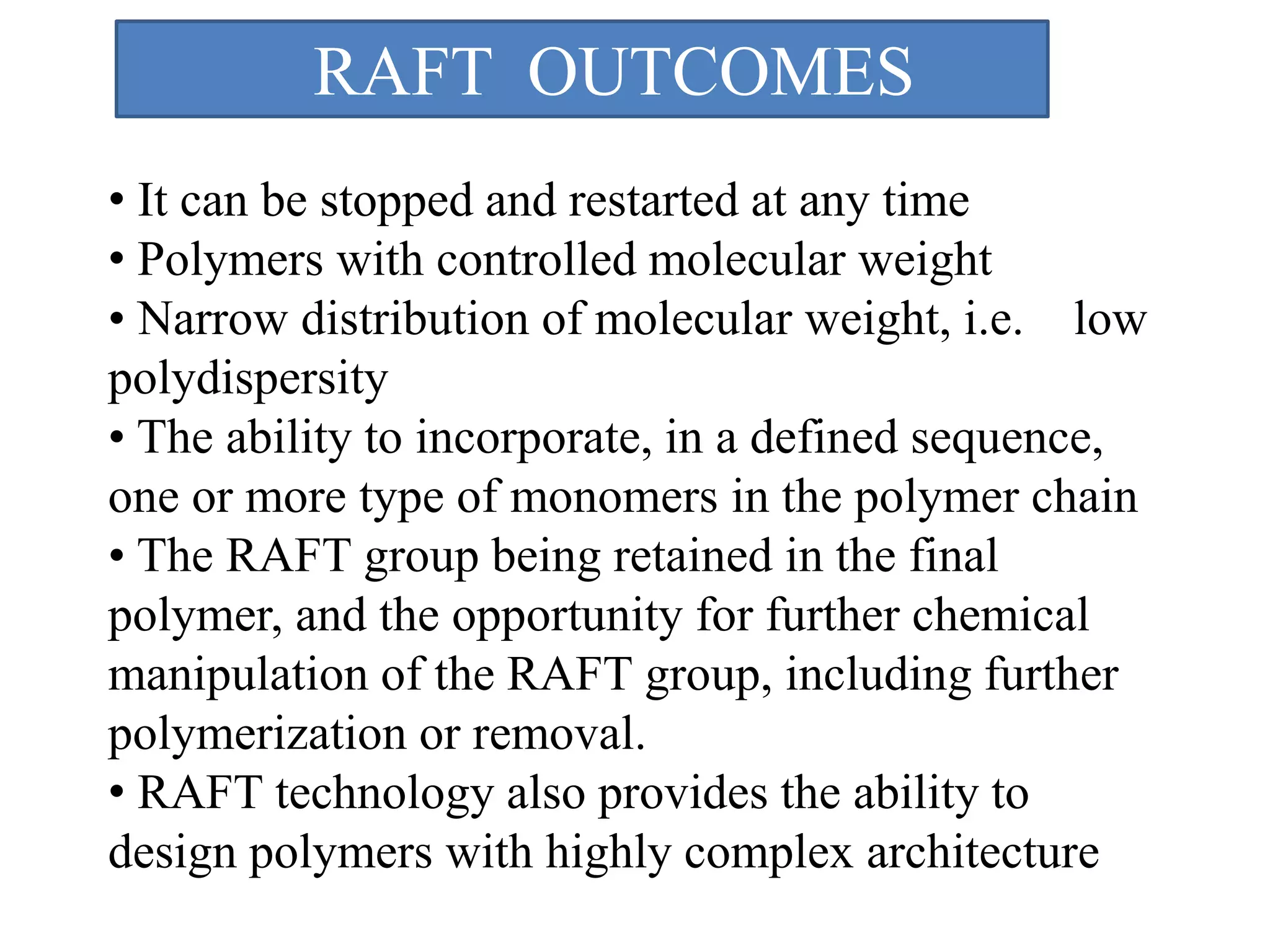 • It can be stopped and restarted at any time
• Polymers with controlled molecular weight
• Narrow distribution of molecular weight, i.e. low
polydispersity
• The ability to incorporate, in a defined sequence,
one or more type of monomers in the polymer chain
• The RAFT group being retained in the final
polymer, and the opportunity for further chemical
manipulation of the RAFT group, including further
polymerization or removal.
• RAFT technology also provides the ability to
design polymers with highly complex architecture
RAFT OUTCOMES
 