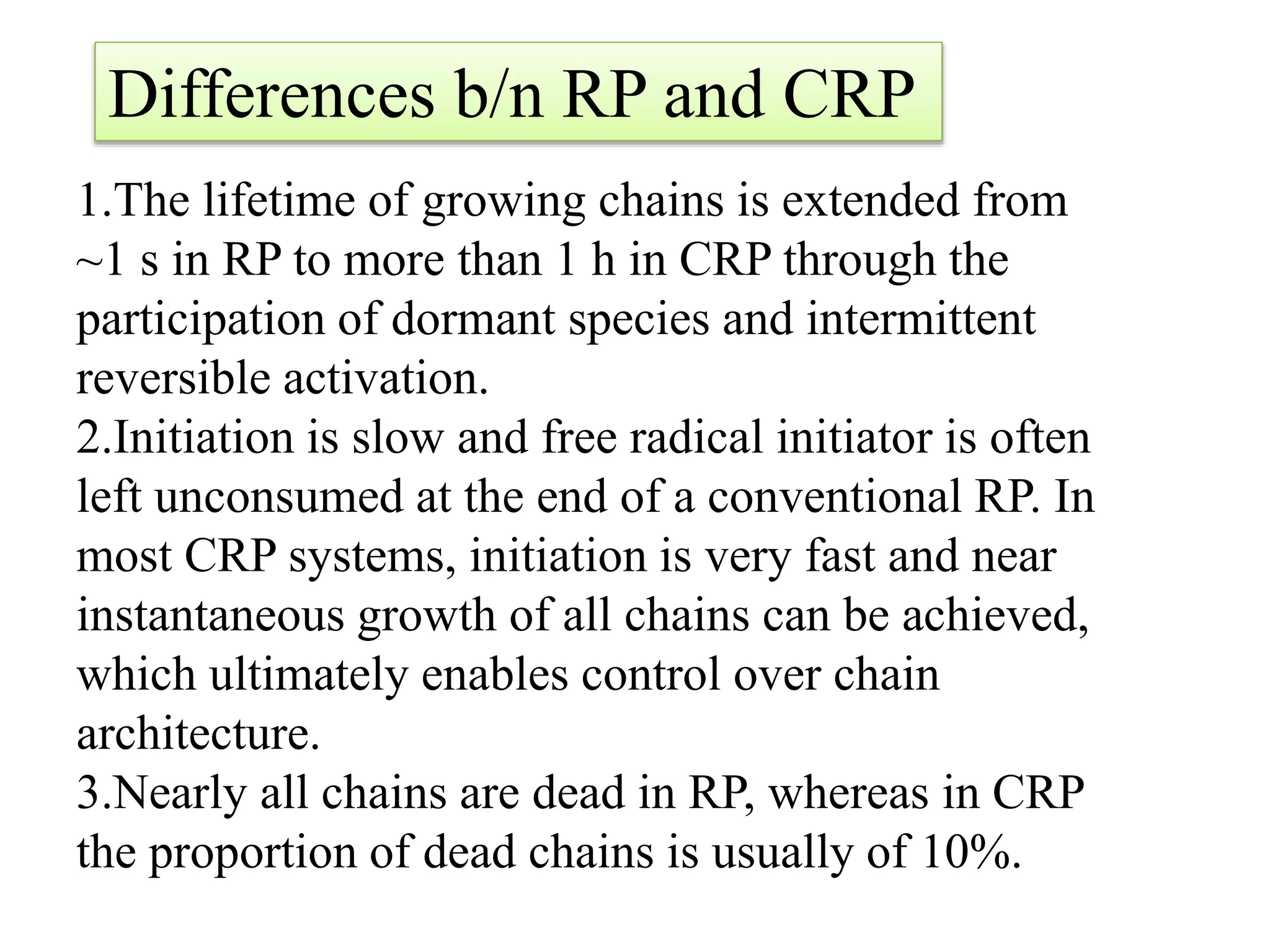 1.The lifetime of growing chains is extended from
~1 s in RP to more than 1 h in CRP through the
participation of dormant species and intermittent
reversible activation.
2.Initiation is slow and free radical initiator is often
left unconsumed at the end of a conventional RP. In
most CRP systems, initiation is very fast and near
instantaneous growth of all chains can be achieved,
which ultimately enables control over chain
architecture.
3.Nearly all chains are dead in RP, whereas in CRP
the proportion of dead chains is usually of 10%.
Differences b/n RP and CRP
 