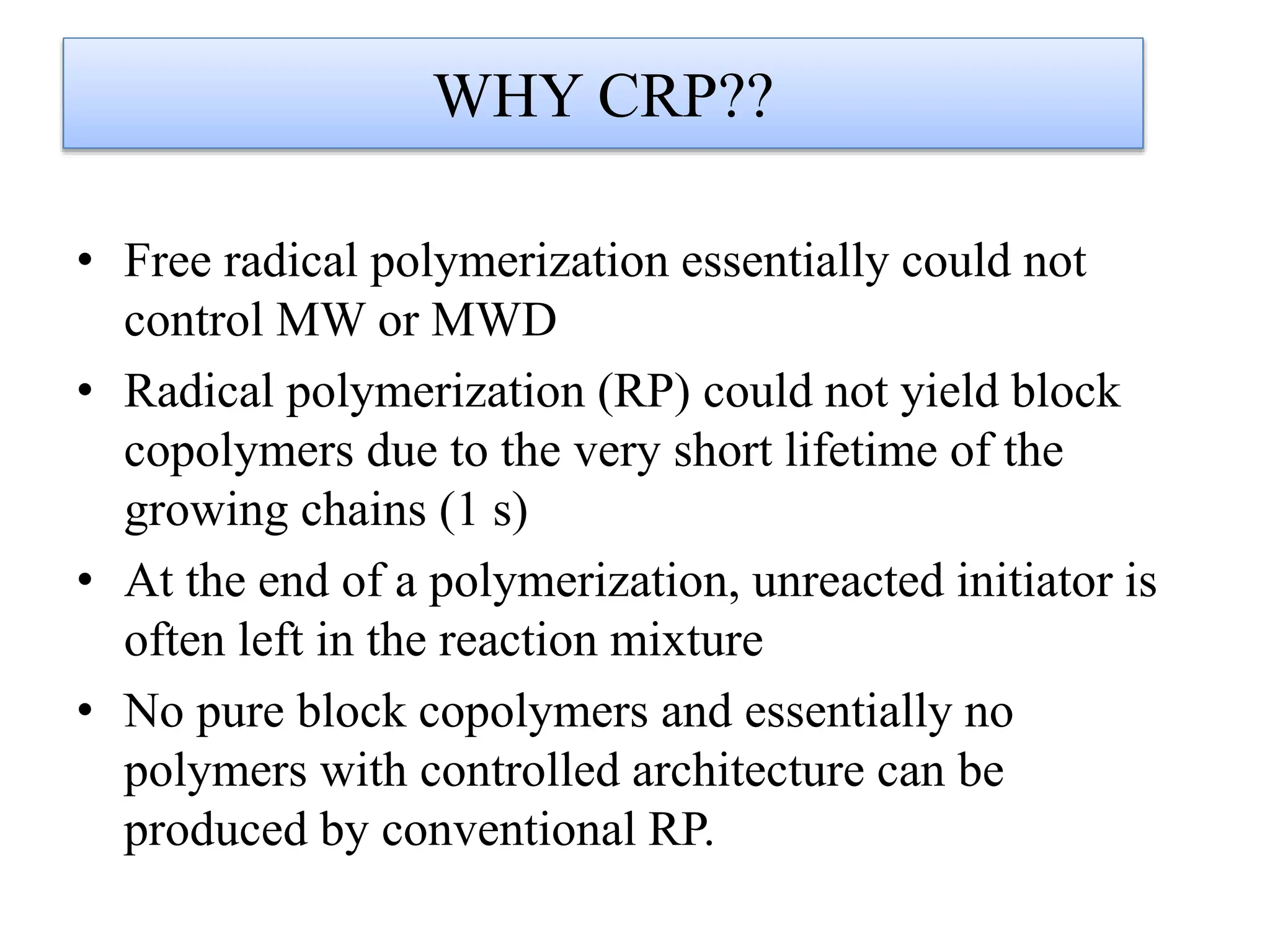 WHY CRP??
• Free radical polymerization essentially could not
control MW or MWD
• Radical polymerization (RP) could not yield block
copolymers due to the very short lifetime of the
growing chains (1 s)
• At the end of a polymerization, unreacted initiator is
often left in the reaction mixture
• No pure block copolymers and essentially no
polymers with controlled architecture can be
produced by conventional RP.
 