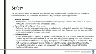 Department of Informatics and Telecommunications
University of Athens
Safety
The mechanisms so far are not quite sufficient to ensure that each state machine executes exactly the
same commands in the same order. We can make it by adding the following properties:
1. Election restriction
The new leader need contain all the committed entries from previous terms on the moment of its election,
without the need to transfer those entries to the leader.
2. Committing entries from previous terms
Raft never commits log entries from previous terms by counting replicas. Only log entries from the leader’s
current term are committed by counting replicas. Once an entry from the current term has been committed
in this way, then all prior entries are committed.
3. Safety argument
If a server has applied a log entry at a given index to its state machine, no other server will ever apply a
different log entry for the same index. At the time a server applies a log entry to its state machine, its
log must be identical to the leader’s log up through that entry and the entry must be committed. Also
Raft requires servers to apply entries in log index order. Combined with the State Machine Safety
Property, this means that all servers will apply exactly the same set of log entries to their state
machines, in the same order.
 