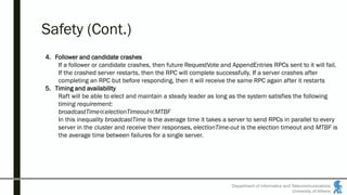 Department of Informatics and Telecommunications
University of Athens
Safety (Cont.)
4. Follower and candidate crashes
If a follower or candidate crashes, then future RequestVote and AppendEntries RPCs sent to it will fail.
If the crashed server restarts, then the RPC will complete successfully. If a server crashes after
completing an RPC but before responding, then it will receive the same RPC again after it restarts
5. Timing and availability
Raft will be able to elect and maintain a steady leader as long as the system satisfies the following
timing requirement:
broadcastTime≪electionTimeout≪MTBF
In this inequality broadcastTime is the average time it takes a server to send RPCs in parallel to every
server in the cluster and receive their responses, electionTime-out is the election timeout and MTBF is
the average time between failures for a single server.
 