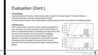 Department of Informatics and Telecommunications
University of Athens
Evaluation (Cont.)
2 Correctness
Log Completeness Property mechanically proven using the TLA proof system. This proof relies on
invariants that have not been mechanically checked.
An informal proof written of the State Machine Safety property which is complete and relatively precise
3 Performance
Raft’s performance is similar to other consensus algorithms
such as Paxos. The most important case for performance is
when an established leader is replicating new log entries. Raft
achieves this using the minimal number of messages.
To measure the performance of Raft’s leader election
algorithm and answer two questions. If the election process
converge quickly (top graph) and what is the minimum
downtime that can be achieved after leader crashes (bottom
graph).
 