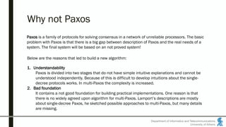 Department of Informatics and Telecommunications
University of Athens
Why not Paxos
Paxos is a family of protocols for solving consensus in a network of unreliable processors. The basic
problem with Paxos is that there is a big gap between description of Paxos and the real needs of a
system. The final system will be based on an not proved system!
Below are the reasons that led to build a new algorithm:
1. Understandability
Paxos is divided into two stages that do not have simple intuitive explanations and cannot be
understood independently. Because of this is difficult to develop intuitions about the single-
decree protocols works. In multi-Paxos the complexity is increased.
2. Bad foundation
It contains a not good foundation for building practical implementations. One reason is that
there is no widely agreed upon algorithm for multi-Paxos. Lamport’s descriptions are mostly
about single-decree Paxos, he sketched possible approaches to multi-Paxos, but many details
are missing.
 