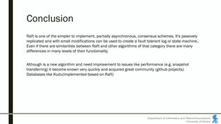 Department of Informatics and Telecommunications
University of Athens
Conclusion
Raft is one of the simpler to implement, partially asynchronous, consensus schemes. It's passively
replicated and with small modifications can be used to create a fault tolerant log or state machine..
Even if there are similarities between Raft and other algorithms of that category there are many
differences in many levels of their functionality.
Although is a new algorithm and need improvement to issues like performance (e.g. snapshot
transferring) it become known very quickly and acquired great community (github projects).
Databases like Kudu(implemented based on Raft)
 