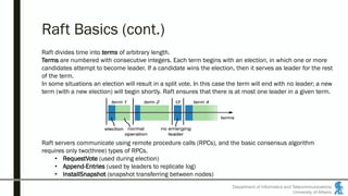 Raft Basics (cont.)
Department of Informatics and Telecommunications
University of Athens
Raft divides time into terms of arbitrary length.
Terms are numbered with consecutive integers. Each term begins with an election, in which one or more
candidates attempt to become leader. If a candidate wins the election, then it serves as leader for the rest
of the term.
In some situations an election will result in a split vote. In this case the term will end with no leader; a new
term (with a new election) will begin shortly. Raft ensures that there is at most one leader in a given term.
Raft servers communicate using remote procedure calls (RPCs), and the basic consensus algorithm
requires only two(three) types of RPCs.
• RequestVote (used during election)
• Append-Entries (used by leaders to replicate log)
• InstallSnapshot (snapshot transferring between nodes)
 