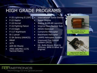 • F-35 Lightning II (JSF)
• F-22 Raptor
• F-18 Hornet
• F-16 Fighting Falcon
• F-15 Eagle
• F-117 Nighthawk
• B-1 Lancer
• E-3A Sentry (AWACS)
• MRAP
• JLTV
• AIM-9X Missile
• JTRS (AN/PRC-117G
Tactical Radio)
• International Space Station
• Space Shuttle
• Boeing SLAM-ER Launcher
• Virginia Class Nuclear Sub
• AEGIS Destroyer
• Comanche Helicopter
• Blackhawk Helicopter
• LAMPS Helicopter System
• Improved Fire Control
System (IFCS)
• GE, Rolls-Royce, Pratt &
Whitney, BMW & other Jet
Engines
HIGH GRADE PROGRAMS
High Voltage Xfmr for
Jet Engine Exciter
High Current Xfmr for
Aircraft Power Application
 