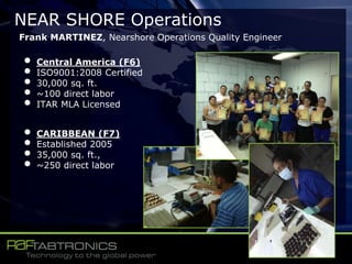 NEAR SHORE Operations
Frank MARTINEZ, Nearshore Operations Quality Engineer
• Central America (F6)
• ISO9001:2008 Certified
• 30,000 sq. ft.
• ~100 direct labor
• ITAR MLA Licensed
• CARIBBEAN (F7)
• Established 2005
• 35,000 sq. ft.,
• ~250 direct labor
 