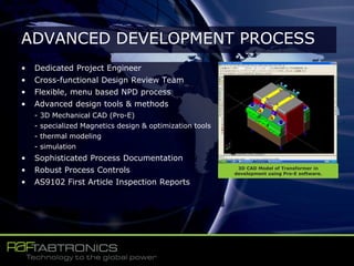 • Dedicated Project Engineer
• Cross-functional Design Review Team
• Flexible, menu based NPD process
• Advanced design tools & methods
- 3D Mechanical CAD (Pro-E)
- specialized Magnetics design & optimization tools
- thermal modeling
- simulation
• Sophisticated Process Documentation
• Robust Process Controls
• AS9102 First Article Inspection Reports
ADVANCED DEVELOPMENT PROCESS
3D CAD Model of Transformer in
development using Pro-E software.
 