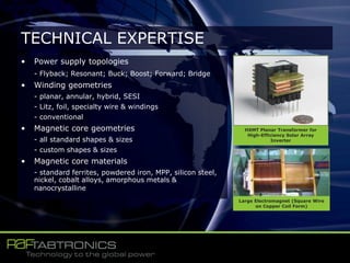 • Power supply topologies
- Flyback; Resonant; Buck; Boost; Forward; Bridge
• Winding geometries
- planar, annular, hybrid, SESI
- Litz, foil, specialty wire & windings
- conventional
• Magnetic core geometries
- all standard shapes & sizes
- custom shapes & sizes
• Magnetic core materials
- standard ferrites, powdered iron, MPP, silicon steel,
nickel, cobalt alloys, amorphous metals &
nanocrystalline
TECHNICAL EXPERTISE
HXMT Planar Transformer for
High-Efficiency Solar Array
Inverter
Large Electromagnet (Square Wire
on Copper Coil Form)
 