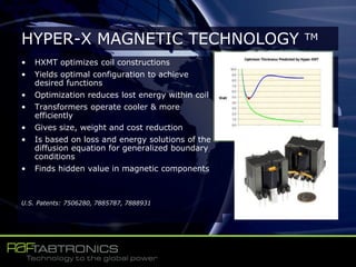 • HXMT optimizes coil constructions
• Yields optimal configuration to achieve
desired functions
• Optimization reduces lost energy within coil
• Transformers operate cooler & more
efficiently
• Gives size, weight and cost reduction
• Is based on loss and energy solutions of the
diffusion equation for generalized boundary
conditions
• Finds hidden value in magnetic components
U.S. Patents: 7506280, 7885787, 7888931
HYPER-X MAGNETIC TECHNOLOGY TM
 