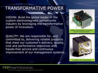 VISION: Build the global leader in the
custom electromagnetic components
industry by leveraging the transformative
power of innovation.
QUALITY: We are responsible for, and
committed to, delivering reliable products
that meet our customer’s delivery, quality,
cost and performance objectives with
hassle-free service and continuous
improvement of our management systems.
TRANSFORMATIVE POWER
 