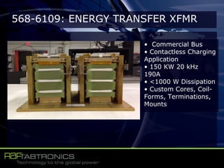 568-6109: ENERGY TRANSFER XFMR
• Commercial Bus
• Contactless Charging
Application
• 150 KW 20 kHz
190A
• <1000 W Dissipation
• Custom Cores, Coil-
Forms, Terminations,
Mounts
 