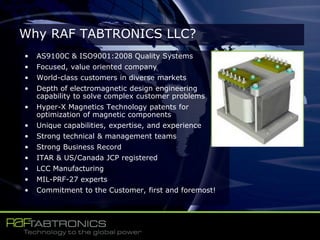 • AS9100C & ISO9001:2008 Quality Systems
• Focused, value oriented company
• World-class customers in diverse markets
• Depth of electromagnetic design engineering
capability to solve complex customer problems
• Hyper-X Magnetics Technology patents for
optimization of magnetic components
• Unique capabilities, expertise, and experience
• Strong technical & management teams
• Strong Business Record
• ITAR & US/Canada JCP registered
• LCC Manufacturing
• MIL-PRF-27 experts
• Commitment to the Customer, first and foremost!
Why RAF TABTRONICS LLC?
 