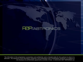 The information in this presentation is proprietary and confidential, and is intended solely for the audience to whom it is
delivered. Any disclosure of the information contained in this presentation and in presentation handouts is a violation of
non-disclosure & confidentiality agreements currently in force. © 2010-2014 RAF TABTRONICS LLC
 
