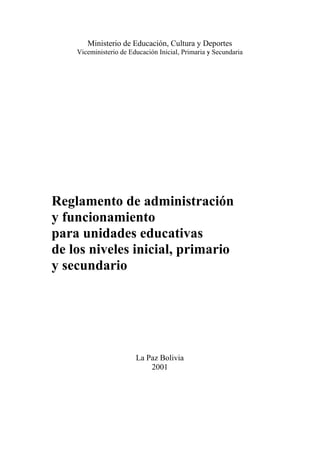 Ministerio de Educación, Cultura y Deportes
Viceministerio de Educación Inicial, Primaria y Secundaria
Reglamento de administración
y funcionamiento
para unidades educativas
de los niveles inicial, primario
y secundario
La Paz Bolivia
2001
 