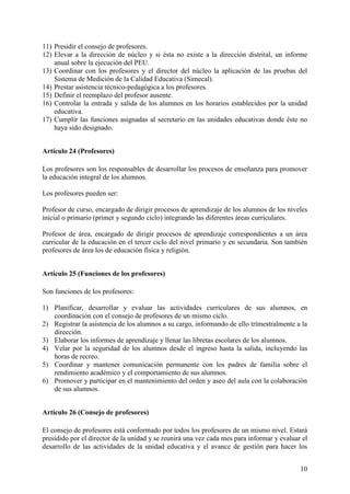 10
11) Presidir el consejo de profesores.
12) Elevar a la dirección de núcleo y si ésta no existe a la dirección distrital, un informe
anual sobre la ejecución del PEU.
13) Coordinar con los profesores y el director del núcleo la aplicación de las pruebas del
Sistema de Medición de la Calidad Educativa (Simecal).
14) Prestar asistencia técnico-pedagógica a los profesores.
15) Definir el reemplazo del profesor ausente.
16) Controlar la entrada y salida de los alumnos en los horarios establecidos por la unidad
educativa.
17) Cumplir las funciones asignadas al secretario en las unidades educativas donde éste no
haya sido designado.
Artículo 24 (Profesores)
Los profesores son los responsables de desarrollar los procesos de enseñanza para promover
la educación integral de los alumnos.
Los profesores pueden ser:
Profesor de curso, encargado de dirigir procesos de aprendizaje de los alumnos de los niveles
inicial o primario (primer y segundo ciclo) integrando las diferentes áreas curriculares.
Profesor de área, encargado de dirigir procesos de aprendizaje correspondientes a un área
curricular de la educación en el tercer ciclo del nivel primario y en secundaria. Son también
profesores de área los de educación física y religión.
Artículo 25 (Funciones de los profesores)
Son funciones de los profesores:
1) Planificar, desarrollar y evaluar las actividades curriculares de sus alumnos, en
coordinación con el consejo de profesores de un mismo ciclo.
2) Registrar la asistencia de los alumnos a su cargo, informando de ello trímestralmente a la
dirección.
3) Elaborar los informes de aprendizaje y llenar las libretas escolares de los alumnos.
4) Velar por la seguridad de los alumnos desde el ingreso hasta la salida, incluyendo las
horas de recreo.
5) Coordinar y mantener comunicación permanente con los padres de familia sobre el
rendimiento académico y el comportamiento de sus alumnos.
6) Promover y participar en el mantenimiento del orden y aseo del aula con la colaboración
de sus alumnos.
Artículo 26 (Consejo de profesores)
El consejo de profesores está conformado por todos los profesores de un mismo nivel. Estará
presidido por el director de la unidad y se reunirá una vez cada mes para informar y evaluar el
desarrollo de las actividades de la unidad educativa y el avance de gestión para hacer los
 