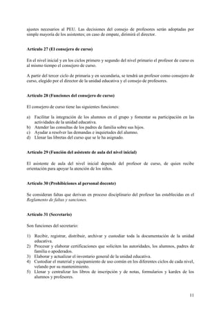 11
ajustes necesarios al PEU. Las decisiones del consejo de profesores serán adoptadas por
simple mayoría de los asistentes; en caso de empate, dirimirá el director.
Artículo 27 (El consejero de curso)
En el nivel inicial y en los ciclos primero y segundo del nivel primario el profesor de curso es
al mismo tiempo el consejero de curso.
A partir del tercer ciclo de primaria y en secundaria, se tendrá un profesor como consejero de
curso, elegido por el director de la unidad educativa y el consejo de profesores.
Artículo 28 (Funciones del consejero de curso)
El consejero de curso tiene las siguientes funciones:
a) Facilitar la integración de los alumnos en el grupo y fomentar su participación en las
actividades de la unidad educativa.
b) Atender las consultas de los padres de familia sobre sus hijos.
c) Ayudar a resolver las demandas e inquietudes del alumno.
d) Llenar las libretas del curso que se le ha asignado.
Artículo 29 (Función del asistente de aula del nivel inicial)
El asistente de aula del nivel inicial depende del profesor de curso, de quien recibe
orientación para apoyar la atención de los niños.
Artículo 30 (Prohibiciones al personal docente)
Se consideran faltas que derivan en proceso disciplinario del profesor las establecidas en el
Reglamento de faltas y sanciones.
Artículo 31 (Secretario)
Son funciones del secretario:
1) Recibir, registrar, distribuir, archivar y custodiar toda la documentación de la unidad
educativa.
2) Procesar y elaborar certificaciones que soliciten las autoridades, los alumnos, padres de
familia o apoderados.
3) Elaborar y actualizar el inventario general de la unidad educativa.
4) Custodiar el material y equipamiento de uso común en los diferentes ciclos de cada nivel,
velando por su mantenimiento.
5) Llenar y centralizar los libros de inscripción y de notas, formularios y kardex de los
alumnos y profesores.
 