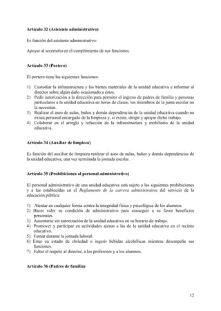 12
Artículo 32 (Asistente administrativo)
Es función del asistente administrativo:
Apoyar al secretario en el cumplimiento de sus funciones.
Artículo 33 (Portero)
El portero tiene las siguientes funciones:
1) Custodiar la infraestructura y los bienes materiales de la unidad educativa e informar al
director sobre algún daño ocasionado a éstos.
2) Pedir autorización a la dirección para permitir el ingreso de padres de familia y personas
particulares a la unidad educativa en horas de clases; los miembros de la junta escolar no
la necesitan.
3) Realizar el aseo de aulas, baños y demás dependencias de la unidad educativa cuando no
exista personal encargado de la limpieza y, si existe, dirigir y apoyar dicho trabajo.
4) Colaborar en el arreglo y refacción de la infraestructura y mobiliario de la unidad
educativa.
Artículo 34 (Auxiliar de limpieza)
Es función del auxiliar de limpieza realizar el aseo de aulas, baños y demás dependencias de
la unidad educativa, una vez terminada la jornada escolar.
Artículo 35 (Prohibiciones al personal administrativo)
El personal administrativo de una unidad educativa está sujeto a las siguientes prohibiciones
y a las establecidas en el Reglamento de la carrera administrativa del servicio de la
educación pública:
1) Atentar en cualquier forma contra la integridad física y psicológica de los alumnos.
2) Hacer valer su condición de administrativo para conseguir a su favor beneficios
personales.
3) Ausentarse sin autorización de la unidad educativa en su horario de trabajo.
4) Promover y participar en actividades ajenas a las de la unidad educativa en el recinto
educativo.
5) Fumar durante la jornada laboral.
6) Estar en estado de ebriedad o ingerir bebidas alcohólicas mientras desempeña sus
funciones.
7) Faltar el respeto al director, a los profesores y a los alumnos.
Artículo 36 (Padres de familia)
 