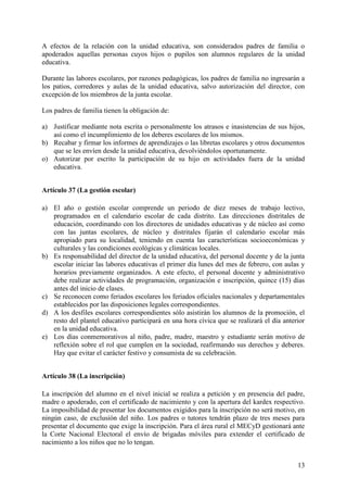 13
A efectos de la relación con la unidad educativa, son considerados padres de familia o
apoderados aquellas personas cuyos hijos o pupilos son alumnos regulares de la unidad
educativa.
Durante las labores escolares, por razones pedagógicas, los padres de familia no ingresarán a
los patios, corredores y aulas de la unidad educativa, salvo autorización del director, con
excepción de los miembros de la junta escolar.
Los padres de familia tienen la obligación de:
a) Justificar mediante nota escrita o personalmente los atrasos e inasistencias de sus hijos,
así como el incumplimiento de los deberes escolares de los mismos.
b) Recabar y firmar los informes de aprendizajes o las libretas escolares y otros documentos
que se les envíen desde la unidad educativa, devolviéndolos oportunamente.
o) Autorizar por escrito la participación de su hijo en actividades fuera de la unidad
educativa.
Artículo 37 (La gestión escolar)
a) El año o gestión escolar comprende un periodo de diez meses de trabajo lectivo,
programados en el calendario escolar de cada distrito. Las direcciones distritales de
educación, coordinando con los directores de unidades educativas y de núcleo así como
con las juntas escolares, de núcleo y distritales fijarán el calendario escolar más
apropiado para su localidad, teniendo en cuenta las características socioeconómicas y
culturales y las condiciones ecológicas y climáticas locales.
b) Es responsabilidad del director de la unidad educativa, del personal docente y de la junta
escolar iniciar las labores educativas el primer día lunes del mes de febrero, con aulas y
horarios previamente organizados. A este efecto, el personal docente y administrativo
debe realizar actividades de programación, organización e inscripción, quince (15) días
antes del inicio de clases.
c) Se reconocen como feriados escolares los feriados oficiales nacionales y departamentales
establecidos por las disposiciones legales correspondientes.
d) A los desfiles escolares correspondientes sólo asistirán los alumnos de la promoción, el
resto del plantel educativo participará en una hora cívica que se realizará el día anterior
en la unidad educativa.
e) Los días conmemorativos al niño, padre, madre, maestro y estudiante serán motivo de
reflexión sobre el rol que cumplen en la sociedad, reafirmando sus derechos y deberes.
Hay que evitar el carácter festivo y consumista de su celebración.
Artículo 38 (La inscripción)
La inscripción del alumno en el nivel inicial se realiza a petición y en presencia del padre,
madre o apoderado, con el certificado de nacimiento y con la apertura del kardex respectivo.
La imposibilidad de presentar los documentos exigidos para la inscripción no será motivo, en
ningún caso, de exclusión del niño. Los padres o tutores tendrán plazo de tres meses para
presentar el documento que exige la inscripción. Para el área rural el MECyD gestionará ante
la Corte Nacional Electoral el envío de brigadas móviles para extender el certificado de
nacimiento a los niños que no lo tengan.
 