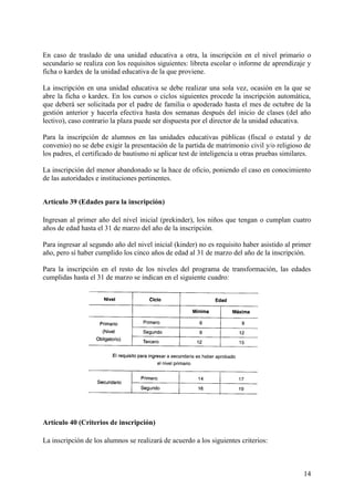 14
En caso de traslado de una unidad educativa a otra, la inscripción en el nivel primario o
secundario se realiza con los requisitos siguientes: libreta escolar o informe de aprendizaje y
ficha o kardex de la unidad educativa de la que proviene.
La inscripción en una unidad educativa se debe realizar una sola vez, ocasión en la que se
abre la ficha o kardex. En los cursos o ciclos siguientes procede la inscripción automática,
que deberá ser solicitada por el padre de familia o apoderado hasta el mes de octubre de la
gestión anterior y hacerla efectiva hasta dos semanas después del inicio de clases (del año
lectivo), caso contrario la plaza puede ser dispuesta por el director de la unidad educativa.
Para la inscripción de alumnos en las unidades educativas públicas (fiscal o estatal y de
convenio) no se debe exigir la presentación de la partida de matrimonio civil y/o religioso de
los padres, el certificado de bautismo ni aplicar test de inteligencia u otras pruebas similares.
La inscripción del menor abandonado se la hace de oficio, poniendo el caso en conocimiento
de las autoridades e instituciones pertinentes.
Artículo 39 (Edades para la inscripción)
Ingresan al primer año del nivel inicial (prekinder), los niños que tengan o cumplan cuatro
años de edad hasta el 31 de marzo del año de la inscripción.
Para ingresar al segundo año del nivel inicial (kinder) no es requisito haber asistido al primer
año, pero sí haber cumplido los cinco años de edad al 31 de marzo del año de la inscripción.
Para la inscripción en el resto de los niveles del programa de transformación, las edades
cumplidas hasta el 31 de marzo se indican en el siguiente cuadro:
Artículo 40 (Criterios de inscripción)
La inscripción de los alumnos se realizará de acuerdo a los siguientes criterios:
 