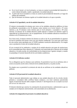 15
a) En el nivel inicial y el nivel primario, se toma en cuenta la proximidad del domicilio o
centro laboral del padre, madre o apoderado a la unidad educativa.
b) A partir del nivel secundario se toma en cuenta la proximidad del domicilio y/o lugar de
trabajo del estudiante.
c) Que un hermano sea alumno regular en la unidad educativa a la que se postula.
Artículo 41 (Capacidad y uso de la unidad educativa)
El número recomendado de alumnos por curso en las unidades educativas públicas en áreas
de población concentrada es de 20 alumnos como mínimo en el nivel inicial y 35 como
máximo, y de 30 alumnos como mínimo para el nivel primario y secundario y 40 como
máximo. El director de la unidad educativa podrá adecuar el número de alumnos según la
capacidad de la infraestructura y de su equipamiento. En las unidades educativas nocturnas el
mínimo es de 20 alumnos por curso.
En el área rural, el número mínimo de alumnos en aula es de 10, no permitiéndose la apertura
de nuevos paralelos del mismo curso con este mínimo establecido. Los casos que estén fuera
de esta norma serán aprobados por el VEIPS mediante resolución administrativa. En ningún
caso se producirá el cierre de la unidad educativa.
El uso eventual de los ambientes o equipos de la unidad educativa por parte de instituciones
de la comunidad para fines educativos y culturales será autorizado por el director de la unidad
educativa y la junta escolar, de conformidad con las disposiciones vigentes siempre y cuando
no perjudique el normal desarrollo de las actividades académicas.
Artículo 42 (Uniforme escolar)
No es obligatorio que los alumnos usen uniforme. Se permitirá el uso de un uniforme sólo si
existe un acuerdo escrito entre el director de la unidad educativa y la junta escolar.
En ningún caso se permitirá la existencia de más de un uniforme en las unidades educativas
públicas.
Artículo 43 (El personal de la unidad educativa)
Todo el personal administrativo que trabaja en una unidad educativa de los niveles inicial,
primario o secundario debe certificar buena conducta y no tener sentencia ejecutoriada
alguna. El personal docente debe cumplir el artículo 11 del Reglamento de escalafón nacional
del servicio de educación.
El director distrital que autorice la contratación de personal docente y administrativo que no
cumpla con lo dispuesto anteriormente, será sancionado con su destitución.
Artículo 44 (Asignación de personal a la unidad educativa)
 