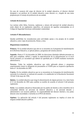 18
En caso de vacancia del cargo de director de la unidad educativa, el director distrital
designará a un profesor de la unidad educativa como director a.i., elegido de una terna
propuesta por el consejo de profesores de esa unidad.
Artículo 46 (Licencias)
Las normas sobre faltas, licencias, suplencias y atrasos del personal de unidad educativa
serán objeto de un reglamento específico, sin perjuicio de aquellas contempladas en el
Código de Seguridad Social por enfermedad o maternidad.
Artículo 47 (Recaudaciones)
Quedan prohibidas las recaudaciones para actividades ajenas a las propias de la unidad
educativa, como viajes de promoción, fiestas y otras.
Disposiciones transitorias
Primera.- En la unidad educativa que aún no se encuentre en el programa de transformación
de la Reforma Educativa, se aplican planes y programas del sistema anterior.
Segunda.- Hasta el 31 de diciembre de 2000, las direcciones distritales deberán presentar un
plan para completar, definir y regular la especialización de la infraestructura en el nivel
inicial, primario yio secundario que deberá ser aprobado por el VEIPS mediante resolución
administrativa.
Tercera.- Todas las unidades educativas que estén aplicando planes y programas
experimentales tienen la obligación de presentarlos al VEIPS para su respectiva aprobación
hasta el 1 de diciembre de 2001.
Cuarta.- En las unidades educativas que no se encuentran en el programa de transformación
currícular la evaluación se realizará de acuerdo a lo establecido en la Resolución Secretarial
120 del 14 de mayo de 1996.
Quinta.- La unidad educativa que tenga la denominación de alguna persona viva, tiene hasta
el 31 de diciembre de 2001 para cambiar su nombre de acuerdo al artículo 8 deI presente
reglamento.
Sexta.- Las unidades educativas financiadas por los padres de familia u otros miembros de la
comunidad deberán ser provistas de material educativo y de personal docente y
administrativo con recursos públicos. Es responsabilidad del director distrital y las juntas
detectar estas necesidades e incluirlas en el POA del distrito.
Séptima.- La aplicación del artículo 4 del presente reglamento no implica el cierre de
ninguna unidad educativa pública.
 