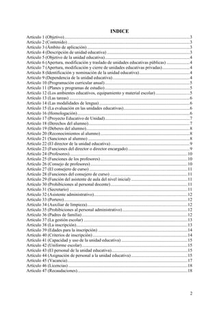2
INDICE
Artículo 1 (Objetivo)..................................................................................................................3
Artículo 2 (Contenido)...............................................................................................................3
Artículo 3 (Ámbito de aplicación) .............................................................................................3
Artículo 4 (Descripción de unidad educativa) ...........................................................................3
Artículo 5 (Objetivo de la unidad educativa).............................................................................4
Artículo 6 (Apertura, modificación y traslado de unidades educativas públicas) .....................4
Artículo 7 (Apertura, modificación y cierre de unidades educativas privadas).........................4
Artículo 8 (Identificación y nominación de la unidad educativa)..............................................4
Artículo 9 (Dependencia de la unidad educativa)......................................................................4
Artículo 10 (Programación curricular anual).............................................................................5
Artículo 11 (Planes y programas de estudio).............................................................................5
Artículo 12 (Los ambientes educativos, equipamiento y material escolar)...............................5
Artículo 13 (Las tareas) .............................................................................................................6
Artículo 14 (Las modalidades de lengua) ..................................................................................6
Artículo 15 (La evaluación en las unidades educativas)............................................................6
Artículo 16 (Homologación)......................................................................................................6
Artículo 17 (Proyecto Educativo de Unidad).............................................................................7
Artículo 18 (Derechos del alumno)............................................................................................7
Artículo 19 (Deberes del alumno)..............................................................................................8
Artículo 20 (Reconocimientos al alumno).................................................................................8
Artículo 21 (Sanciones al alumno) ............................................................................................8
Artículo 22 (El director de la unidad educativa)........................................................................9
Artículo 23 (Funciones del director o director encargado)........................................................9
Artículo 24 (Profesores)...........................................................................................................10
Artículo 25 (Funciones de los profesores)...............................................................................10
Artículo 26 (Consejo de profesores)........................................................................................10
Artículo 27 (El consejero de curso) .........................................................................................11
Artículo 28 (Funciones del consejero de curso) ......................................................................11
Artículo 29 (Función del asistente de aula del nivel inicial) ...................................................11
Artículo 30 (Prohibiciones al personal docente)......................................................................11
Artículo 31 (Secretario) ...........................................................................................................11
Artículo 32 (Asistente administrativo).....................................................................................12
Artículo 33 (Portero)................................................................................................................12
Artículo 34 (Auxiliar de limpieza)...........................................................................................12
Artículo 35 (Prohibiciones al personal administrativo)...........................................................12
Artículo 36 (Padres de familia)................................................................................................12
Artículo 37 (La gestión escolar) ..............................................................................................13
Artículo 38 (La inscripción).....................................................................................................13
Artículo 39 (Edades para la inscripción) .................................................................................14
Artículo 40 (Criterios de inscripción)......................................................................................14
Artículo 41 (Capacidad y uso de la unidad educativa) ............................................................15
Artículo 42 (Uniforme escolar)................................................................................................15
Artículo 43 (El personal de la unidad educativa).....................................................................15
Artículo 44 (Asignación de personal a la unidad educativa) ...................................................15
Artículo 45 (Vacancia).............................................................................................................17
Artículo 46 (Licencias) ............................................................................................................18
Artículo 47 (Recaudaciones)....................................................................................................18
 