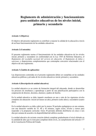 3
Reglamento de administración y funcionamiento
para unidades educativas de los niveles inicial,
primario y secundario
Artículo 1 (Objetivo)
El objetivo del presente reglamento es contribuir a mejorar la calidad de la educación a través
de un buen funcionamiento de las unidades educativas.
Artículo 2 (Contenido)
El presente reglamento norma el funcionamiento de las unidades educativas de los niveles
inicial, primario y secundario en conformidad con la Ley 1565 de Reforma Educativa, el
Reglamento del escalafón nacional del servicio de educación, el Reglamento de faltas y
sanciones y disposiciones complementarias que contemplan convenios relacionados con el
objetivo de este reglamento.
Artículo 3 (Ámbito de aplicación)
Las disposiciones contenidas en el presente reglamento deben ser cumplidas en las unidades
educativas públicas y privadas de los niveles educativos inicial, primario y secundario.
Artículo 4 (Descripción de unidad educativa)
La unidad educativa es un centro de formación integral del educando, donde se desarrollan
los procesos de enseñanza y aprendizaje a partir de una planificación participativa con la
cooperación de director, docentes, alumnos y padres de familia.
En la unidad educativa se debe impartir enseñanza en uno o más de los siguientes niveles
completos de educación: inicial (al menos un año), primario (ocho años) y secundario (cuatro
años).
En la unidad educativa se debe cubrir por lo menos 30 períodos pedagógicos en una semana,
con una duración variable de 35, 40 y 45 minutos, según ciclos, niveles y turnos para
responder a la propuesta curricular. Estos 30 periodos deberán distribuirse en cinco o seis
días por semana de acuerdo a la disponibilidad del edificio escolar.
La unidad educativa de reciente creación deberá completar gradualmente el nivel ofertado en
la cantidad de años que le resta para completar dicho nivel,, en cumplimiento del artículo 177
de la Constitución Política del Estado.
 
