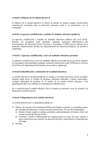 4
Artículo 5 (Objetivo de la unidad educativa)
El objetivo de la unidad educativa es formar al alumno de manera integral, promoviendo
competencias necesarias para su desarrollo personal, social y su compromiso con la
comunidad.
Artículo 6 (Apertura, modificación y traslado de unidades educativas públicas)
La apertura, modificación y traslado de unidades educativas públicas del nivel inicial,
primario y/o secundario serán aprobados mediante resolución administrativa del
Viceministerio de Educación Inicial, Primaria y Secundaria (VEIPS) previo informe de la
Dirección Departamental del Servicio Departamental de Educación (Seduca), de acuerdo a
reglamento.
Artículo 7 (Apertura, modificación y cierre de unidades educativas privadas)
La apertura, modificación y cierre de unidades educativas privadas del nivel inicial, primario
y/o secundario serán aprobados mediante resolución administrativa del VEIPS previo informe
de la Dirección Departamental del Seduca, de acuerdo a reglamento.
Artículo 8 (Identificación y nominación de la unidad educativa)
La unidad educativa será identificada por un código y el nombre del barrio o de la localidad.
Además podrá llevar el nombre de personas meritorias fallecidas o fechas memorables,
evitando duplicidad de nombres en el ámbito de un mismo distrito educativo. Esta
identificación debe ser exhibida en la fachada del establecimiento.
No se permitirá que la unidad educativa lleve el nombre de personas vivas, de acuerdo a la
disposición transitoria quinta.
Artículo 9 (Dependencia de la unidad educativa)
La unidad educativa por su dependencia puede ser:
1) Pública: de acuerdo a la Constitución Política del Estado es gratuita y se prohíben cobros
por concepto de matrículas o cuotas mensuales (pensiones). Existen dos modalidades:
a) Estatal o fiscal, cuando es creada, sostenida y administrada por el Estado a través del
Tesoro General de Nación (TGN).
b) Convenio, cuando es administrada por organizaciones sin fines de lucro, iglesias u
otras instituciones que cuentan con personal docente y administrativo financiado por
el Estado.
2) Privada:
 