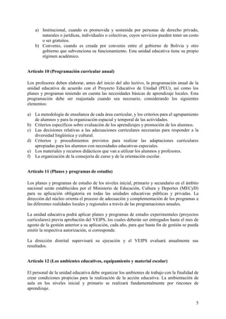 5
a) Institucional, cuando es promovida y sostenida por personas de derecho privado,
naturales o jurídicas, individuales o colectivas, cuyos servicios pueden tener un costo
o ser gratuitos.
b) Convenio, cuando es creada por convenio entre el gobierno de Bolivia y otro
gobierno que subvenciona su funcionamiento. Esta unidad educativa tiene su propio
régimen académico.
Artículo 10 (Programación curricular anual)
Los profesores deben elaborar, antes del inicio del año lectivo, la programación anual de la
unidad educativa de acuerdo con el Proyecto Educativo de Unidad (PEU), así como los
planes y programas teniendo en cuenta las necesidades básicas de aprendizaje locales. Esta
programación debe ser reajustada cuando sea necesario, considerando los siguientes
elementos:
a) La metodología de enseñanza de cada área curricular, y los criterios para el agrupamiento
de alumnos y para la organización espacial y temporal de las actividades.
b) Criterios específicos sobre evaluación de los aprendizajes y promoción de los alumnos.
c) Las decisiones relativas a las adecuaciones curriculares necesarias para responder a la
diversidad lingüística y cultural.
d) Criterios y procedimientos previstos para realizar las adaptaciones curriculares
apropiadas para los alumnos con necesidades educativas especiales.
e) Los materiales y recursos didácticos que van a utilizar los alumnos y profesores.
f) La organización de la consejería de curso y de la orientación escolar.
Artículo 11 (Planes y programas de estudio)
Los planes y programas de estudio de los niveles inicial, primario y secundario en el ámbito
nacional serán establecidos por el Ministerio de Educación, Cultura y Deportes (MECyD)
para su aplicación obligatoria en todas las unidades educativas públicas y privadas. La
dirección del núcleo orienta el proceso de adecuación y complementación de los programas a
las diferentes realidades locales y regionales a través de las programaciones anuales.
La unidad educativa podrá aplicar planes y programas de estudio experimentales (proyectos
curriculares) previa aprobación del VEIPS, los cuales deberán ser entregados hasta el mes de
agosto de la gestión anterior a su aplicación, cada año, para que hasta fin de gestión se pueda
emitir la respectiva autorización, si corresponde.
La dirección distrital supervisará su ejecución y el VEIPS evaluará anualmente sus
resultados.
Artículo 12 (Los ambientes educativos, equipamiento y material escolar)
El personal de la unidad educativa debe organizar los ambientes de trabajo con la finalidad de
crear condiciones propicias para la realización de la acción educativa. La ambientación de
aula en los niveles inicial y primario se realizará fundamentalmente por rincones de
aprendizaje.
 