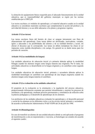 6
La dotación de equipamiento básico requerido para el adecuado funcionamiento de la unidad
educativa, que es responsabilidad del gobierno municipal, se regirá por las normas
establecidas por el MECyD.
Los textos escolares y/o módulos de aprendizaje y el material educativo usados en la unidad
educativa se consideran materiales auxiliares que complementan la acción del profesor y la
actividad del alumno y su uso debe adecuarse a los planes y programas vigentes.
Artículo 13 (Las tareas)
Las tareas escolares fuera del horario de clase se asignan únicamente con fines de
afianzamiento del aprendizaje. Estas tareas deben ser dosificadas, motivadoras, variadas,
ágiles y adecuadas a las posibilidades del alumno y de su realidad familiar y social, sin
afectar el descanso que le corresponde. Las tareas no deben reemplazar las clases ni ser
impuestas como medida disciplinaria o de castigo. En general no se darán tareas para los
períodos de vacación.
Artículo 14 (Las modalidades de lengua)
Las unidades educativas de educación inicial y/o primaría deberán aplicar la modalidad
bilingüe cuando los alumnos tengan como lengua materna una originaria. Por lo tanto, las
actividades educativas se desarrollarán en la lengua originaria y en castellano como segunda
lengua.
Las unidades educativas de educación inicial, primaria y secundaria deberán aplicar la
modalidad monolingüe en castellano con aprendizaje de una lengua originaria cuando los
alumnos tengan como lengua materna el castellano.
Artículo 15 (La evaluación en las unidades educativas)
El propósito de la evaluación es la orientación y la regulación del proceso educativo,
proporcionando información constante que permite retroalimentar y mejorar los procesos de
enseñanza y de aprendizaje, mediante procesos permanentes y sistemáticos de reflexión sobre
la práctica pedagógica y el desarrollo de aprendizajes de los alumnos.
Los profesores de las unidades educativas evaluarán los aprendizajes y el desarrollo personal
y social de los alumnos en los diferentes ciclos y en los niveles inicial, primario y secundario,
de acuerdo a la Resolución Administrativa 59 del VEIPS del 26 de julio de 1996.
Artículo 16 (Homologación)
En caso de transferir un alumno de una unidad educativa dónde se está aplicando el programa
de transformación a otra en mejoramiento o viceversa, se homologan sus estudios de acuerdo
al siguiente cuadro:
 