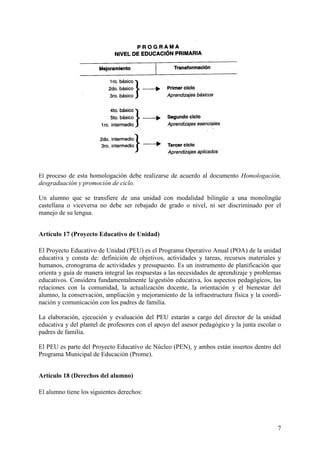 7
El proceso de esta homologación debe realizarse de acuerdo al documento Homologación,
desgraduación y promoción de ciclo.
Un alumno que se transfiere de una unidad con modalidad bilingüe a una monolingüe
castellana o viceversa no debe ser rebajado de grado o nivel, ni ser discriminado por el
manejo de su lengua.
Artículo 17 (Proyecto Educativo de Unidad)
El Proyecto Educativo de Unidad (PEU) es el Programa Operativo Anual (POA) de la unidad
educativa y consta de: definición de objetivos, actividades y tareas, recursos materiales y
humanos, cronograma de actividades y presupuesto. Es un instrumento de planificación que
orienta y guía de manera integral las respuestas a las necesidades de aprendizaje y problemas
educativos. Considera fundamentalmente lagestión educativa, los aspectos pedagógicos, las
relaciones con la comunidad, la actualización docente, la orientación y el bienestar del
alumno, la conservación, ampliación y mejoramiento de la infraestructura física y la coordi-
nación y comunicación con los padres de familia.
La elaboración, ejecución y evaluación del PEU estarán a cargo del director de la unidad
educativa y del plantel de profesores con el apoyo del asesor pedagógico y la junta escolar o
padres de familia.
El PEU es parte del Proyecto Educativo de Núcleo (PEN), y ambos están insertos dentro del
Programa Municipal de Educación (Prome).
Artículo 18 (Derechos del alumno)
El alumno tiene los siguientes derechos:
 