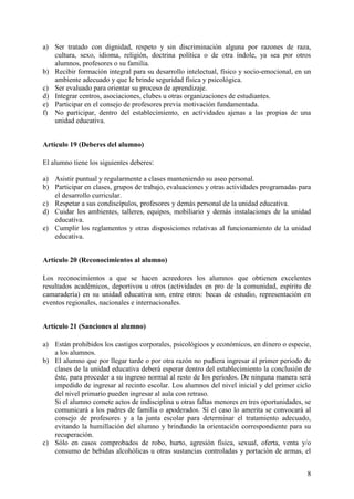 8
a) Ser tratado con dignidad, respeto y sin discriminación alguna por razones de raza,
cultura, sexo, idioma, religión, doctrina política o de otra índole, ya sea por otros
alumnos, profesores o su familia.
b) Recibir formación integral para su desarrollo intelectual, físico y socio-emocional, en un
ambiente adecuado y que le brinde seguridad física y psicológica.
c) Ser evaluado para orientar su proceso de aprendizaje.
d) Integrar centros, asociaciones, clubes u otras organizaciones de estudiantes.
e) Participar en el consejo de profesores previa motivación fundamentada.
f) No participar, dentro del establecimiento, en actividades ajenas a las propias de una
unidad educativa.
Artículo 19 (Deberes del alumno)
El alumno tiene los siguientes deberes:
a) Asistir puntual y regularmente a clases manteniendo su aseo personal.
b) Participar en clases, grupos de trabajo, evaluaciones y otras actividades programadas para
el desarrollo curricular.
c) Respetar a sus condiscípulos, profesores y demás personal de la unidad educativa.
d) Cuidar los ambientes, talleres, equipos, mobiliario y demás instalaciones de la unidad
educativa.
e) Cumplir los reglamentos y otras disposiciones relativas al funcionamiento de la unidad
educativa.
Artículo 20 (Reconocimientos al alumno)
Los reconocimientos a que se hacen acreedores los alumnos que obtienen excelentes
resultados académicos, deportivos u otros (actividades en pro de la comunidad, espíritu de
camaradería) en su unidad educativa son, entre otros: becas de estudio, representación en
eventos regionales, nacionales e internacionales.
Artículo 21 (Sanciones al alumno)
a) Están prohibidos los castigos corporales, psicológicos y económicos, en dinero o especie,
a los alumnos.
b) El alumno que por llegar tarde o por otra razón no pudiera ingresar al primer periodo de
clases de la unidad educativa deberá esperar dentro del establecimiento la conclusión de
éste, para proceder a su ingreso normal al resto de los períodos. De ninguna manera será
impedido de ingresar al recinto escolar. Los alumnos del nivel inicial y del primer ciclo
del nivel primario pueden ingresar al aula con retraso.
Si el alumno comete actos de indisciplina u otras faltas menores en tres oportunidades, se
comunicará a los padres de familia o apoderados. Sí el caso lo amerita se convocará al
consejo de profesores y a la junta escolar para determinar el tratamiento adecuado,
evitando la humillación del alumno y brindando la orientación correspondiente para su
recuperación.
c) Sólo en casos comprobados de robo, hurto, agresión física, sexual, oferta, venta y/o
consumo de bebidas alcohólicas u otras sustancias controladas y portación de armas, el
 