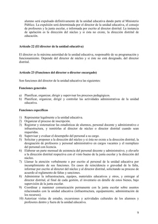 9
alumno será expulsado definitivamente de la unidad educativa dando parte al Ministerio
Público. La expulsión será determinada por el director de la unidad educativa, el consejo
de profesores y la junta escolar, e informada por escrito al director distrital. La instancia
de apelación es la dirección del núcleo y si ésta no existe, la dirección distrital de
educación.
Artículo 22 (El director de la unidad educativa)
El director es la máxima autoridad de la unidad educativa, responsable de su programación y
funcionamiento. Depende del director de núcleo y si éste no está designado, del director
distrital.
Artículo 23 (Funciones del director o director encargado)
Son funciones del director de la unidad educativa las siguientes:
Funciones generales
a) Planificar, organizar, dirigir y supervisar los procesos pedagógicos.
b) Planificar, organizar, dirigir y controlar las actividades administrativas de la unidad
educativa.
Funciones específicas
1) Representar legalmente a la unidad educativa.
2) Organizar el proceso de inscripción.
3) Registrar y sistematizar las estadísticas de alumnos, personal docente y administrativo e
infraestructura, y remitirlas al director de núcleo o director distrital cuando sean
requeridas.
4) Supervisar y evaluar el desempeño del personal a su cargo.
5) Solicitar y proponer a la dirección del núcleo y si ésta no existe a la dirección distrital, la
designación de profesores y personal administrativo en cargos vacantes y el reemplazo
del personal con licencia.
6) Elaborar un parte mensual de asistencia del personal docente y administrativo, y elevarlo
a la dirección distrital respectiva con el visto bueno de la junta escolar y la dirección del
núcleo.
7) Llamar la atención verbalmente o por escrito al personal de la unidad educativa por
incumplimiento de sus funciones. En casos de reincidencia o gravedad de la falta,
informar por escrito al director del núcleo y al director distrital, solicitando su proceso de
acuerdo al reglamento de faltas y sanciones.
8) Administrar la infraestructura, equipos, materiales educativos y otros, y entregar al
director distrital, al final de cada gestión, el inventario en detalle de estos bienes, bajo
supervisión de la junta escolar.
9) Coordinar y mantener comunicación permanente con la junta escolar sobre asuntos
relacionados con la unidad educativa (infraestructura, equipamiento, administración de
los recursos).
10) Autorizar visitas de estudio, excursiones y actividades culturales de los alumnos y
profesores dentro y fuera de la unidad educativa.
 