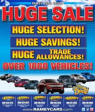 RAMEY AUTO GROUP



HUGE SALE
                   huge selection!
                    huge sAVings!
                           tRADe
                   huge AlloWAnces!
OVER 1000 VEHICLES!


800-559-5173            888-824-9471               800-795-9739       800-943-8218       800-761-2835       800-419-5994
615 N. Eisenhower Dr.   Route 460 On The 4 lane      Route 19 & 460     Route 19 & 460     Route 19 & 460    2850 Clinch Street
      BECklEy                TAZEWEll, VA             PRINCETON          PRINCETON          PRINCETON         RICHlANDS, VA

                                  www.RAMEYCARS.com
 