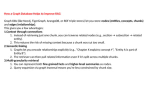 How a Graph Database Helps to improve RAG
Graph DBs (like Neo4j, TigerGraph, ArangoDB, or RDF triple stores) let you store nodes (entities, concepts, chunks)
and edges (relationships).
This gives you a few advantages:
1.Context through connections
1. Instead of retrieving just one chunk, you can traverse related nodes (e.g., section &rarr; subsection &rarr; related
entity).
2. This reduces the risk of missing context because a chunk was cut too small.
2.Semantic linking
1. Graphs let you encode relationships explicitly (e.g., &ldquo;Chapter X explains concept Y&rdquo;, &ldquo;Entity A is part of
Entity B&rdquo;).
2. The retriever can then pull related information even if it&rsquo;s split across multiple chunks.
3.Multi-granularity retrieval
1. You can represent both fine-grained facts and higher-level summaries as nodes.
2. Query expansion via graph traversal means you&rsquo;re less constrained by chunk size.
 