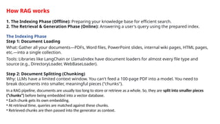 How RAG works
1. The Indexing Phase (Offline): Preparing your knowledge base for efficient search.
2. The Retrieval & Generation Phase (Online): Answering a user's query using the prepared index.
The Indexing Phase
Step 1: Document Loading
What: Gather all your documents&mdash;PDFs, Word files, PowerPoint slides, internal wiki pages, HTML pages,
etc.&mdash;into a single collection.
Tools: Libraries like LangChain or LlamaIndex have document loaders for almost every file type and
source (e.g., DirectoryLoader, WebBaseLoader).
Step 2: Document Splitting (Chunking)
Why: LLMs have a limited context window. You can't feed a 100-page PDF into a model. You need to
break documents into smaller, meaningful pieces ("chunks").
In a RAG pipeline, documents are usually too long to store or retrieve as a whole. So, they are split into smaller pieces
(&ldquo;chunks&rdquo;) before being embedded into a vector database.
&bull; Each chunk gets its own embedding.
&bull; At retrieval time, queries are matched against these chunks.
&bull; Retrieved chunks are then passed into the generator as context.
 