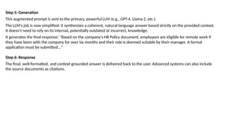 Step 5: Generation
This augmented prompt is sent to the primary, powerful LLM (e.g., GPT-4, Llama 2, etc.).
The LLM's job is now simplified: it synthesizes a coherent, natural-language answer based strictly on the provided context.
It doesn't need to rely on its internal, potentially outdated or incorrect, knowledge.
It generates the final response: "Based on the company's HR Policy document, employees are eligible for remote work if
they have been with the company for over six months and their role is deemed suitable by their manager. A formal
application must be submitted..."
Step 6: Response
The final, well-formatted, and context-grounded answer is delivered back to the user. Advanced systems can also include
the source documents as citations.
 