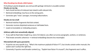 Why Chunking Can Break a RAG System
If chunking is poorly designed, you end up with garbage retrieval or unusable context:
Chunks are too big
&bull; Each chunk has lots of irrelevant text mixed in with relevant info.
&bull; Retrieval embeddings may focus on the wrong parts.
&bull; Generator gets &ldquo;noisy&rdquo; passages, increasing hallucinations.
Chunks are too small
&bull; Retrieval matches fragments that lack context.
&bull; Generator receives disjointed sentences or half-baked facts.
&bull; Leads to incomplete or misleading answers.
Arbitrary splits (not semantically aligned)
&bull; If you split by fixed token length (e.g. every 512 tokens), you often cut across paragraphs, sections, or sentences.
&bull; That breaks semantic coherence &rarr; retrieval embeddings become less meaningful.
Mismatched with query granularity
&bull; If queries are very specific (e.g., &ldquo;What&rsquo;s the maximum payload of Falcon 9?&rdquo;), but chunks contain entire manuals, the
system won&rsquo;t surface the right fact.
&bull; Conversely, if queries need broader context (e.g., &ldquo;Explain how Falcon 9 is reused&rdquo;), tiny fragments won&rsquo;t suffice.
 