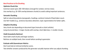Best Practices to Fix Chunking
Optimize Chunk Size
Common sweet spot: 200&ndash;500 tokens (enough for context, not too noisy).
Use overlap (e.g. 20&ndash;30% overlap between chunks) to avoid cutting important sentences.
Semantic Chunking
Split at natural boundaries (paragraphs, headings, sections) instead of fixed token count.
Use NLP models (e.g., sentence boundary detection, topic segmentation) for better splits.
Adaptive Chunking
Vary chunk size depending on document type (manuals vs short articles).
Long structured docs &rarr; larger chunks with overlap; short Q&A docs &rarr; smaller chunks.
Multi-Granularity Retrieval
Store both small chunks and larger sections.
Retrieve at multiple levels, then rerank before sending to generator.
Evaluate with Downstream Metrics
Don&rsquo;t just look at retrieval similarity scores.
Test whether answers produced by the generator actually improve when you adjust chunking.
 