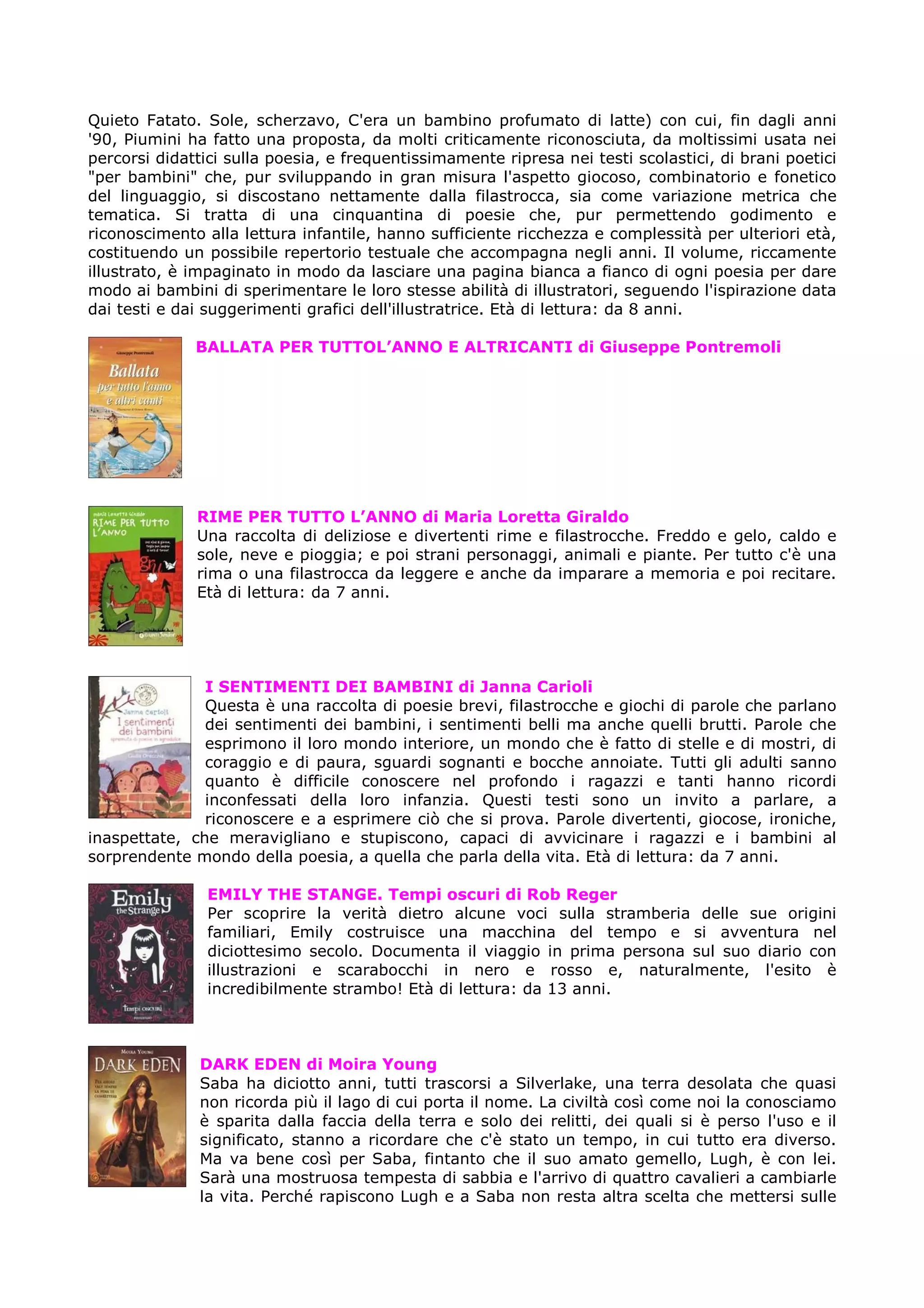 Quieto Fatato. Sole, scherzavo, C'era un bambino profumato di latte) con cui, fin dagli anni
'90, Piumini ha fatto una proposta, da molti criticamente riconosciuta, da moltissimi usata nei
percorsi didattici sulla poesia, e frequentissimamente ripresa nei testi scolastici, di brani poetici
"per bambini" che, pur sviluppando in gran misura l'aspetto giocoso, combinatorio e fonetico
del linguaggio, si discostano nettamente dalla filastrocca, sia come variazione metrica che
tematica. Si tratta di una cinquantina di poesie che, pur permettendo godimento e
riconoscimento alla lettura infantile, hanno sufficiente ricchezza e complessità per ulteriori età,
costituendo un possibile repertorio testuale che accompagna negli anni. Il volume, riccamente
illustrato, è impaginato in modo da lasciare una pagina bianca a fianco di ogni poesia per dare
modo ai bambini di sperimentare le loro stesse abilità di illustratori, seguendo l'ispirazione data
dai testi e dai suggerimenti grafici dell'illustratrice. Età di lettura: da 8 anni.

              BALLATA PER TUTTOL’ANNO E ALTRICANTI di Giuseppe Pontremoli




              RIME PER TUTTO L’ANNO di Maria Loretta Giraldo
              Una raccolta di deliziose e divertenti rime e filastrocche. Freddo e gelo, caldo e
              sole, neve e pioggia; e poi strani personaggi, animali e piante. Per tutto c'è una
              rima o una filastrocca da leggere e anche da imparare a memoria e poi recitare.
              Età di lettura: da 7 anni.




               I SENTIMENTI DEI BAMBINI di Janna Carioli
               Questa è una raccolta di poesie brevi, filastrocche e giochi di parole che parlano
               dei sentimenti dei bambini, i sentimenti belli ma anche quelli brutti. Parole che
               esprimono il loro mondo interiore, un mondo che è fatto di stelle e di mostri, di
               coraggio e di paura, sguardi sognanti e bocche annoiate. Tutti gli adulti sanno
               quanto è difficile conoscere nel profondo i ragazzi e tanti hanno ricordi
               inconfessati della loro infanzia. Questi testi sono un invito a parlare, a
               riconoscere e a esprimere ciò che si prova. Parole divertenti, giocose, ironiche,
inaspettate, che meravigliano e stupiscono, capaci di avvicinare i ragazzi e i bambini al
sorprendente mondo della poesia, a quella che parla della vita. Età di lettura: da 7 anni.

                EMILY THE STANGE. Tempi oscuri di Rob Reger
                Per scoprire la verità dietro alcune voci sulla stramberia delle sue origini
                familiari, Emily costruisce una macchina del tempo e si avventura nel
                diciottesimo secolo. Documenta il viaggio in prima persona sul suo diario con
                illustrazioni e scarabocchi in nero e rosso e, naturalmente, l'esito è
                incredibilmente strambo! Età di lettura: da 13 anni.



               DARK EDEN di Moira Young
               Saba ha diciotto anni, tutti trascorsi a Silverlake, una terra desolata che quasi
               non ricorda più il lago di cui porta il nome. La civiltà così come noi la conosciamo
               è sparita dalla faccia della terra e solo dei relitti, dei quali si è perso l'uso e il
               significato, stanno a ricordare che c'è stato un tempo, in cui tutto era diverso.
               Ma va bene così per Saba, fintanto che il suo amato gemello, Lugh, è con lei.
               Sarà una mostruosa tempesta di sabbia e l'arrivo di quattro cavalieri a cambiarle
               la vita. Perché rapiscono Lugh e a Saba non resta altra scelta che mettersi sulle
 