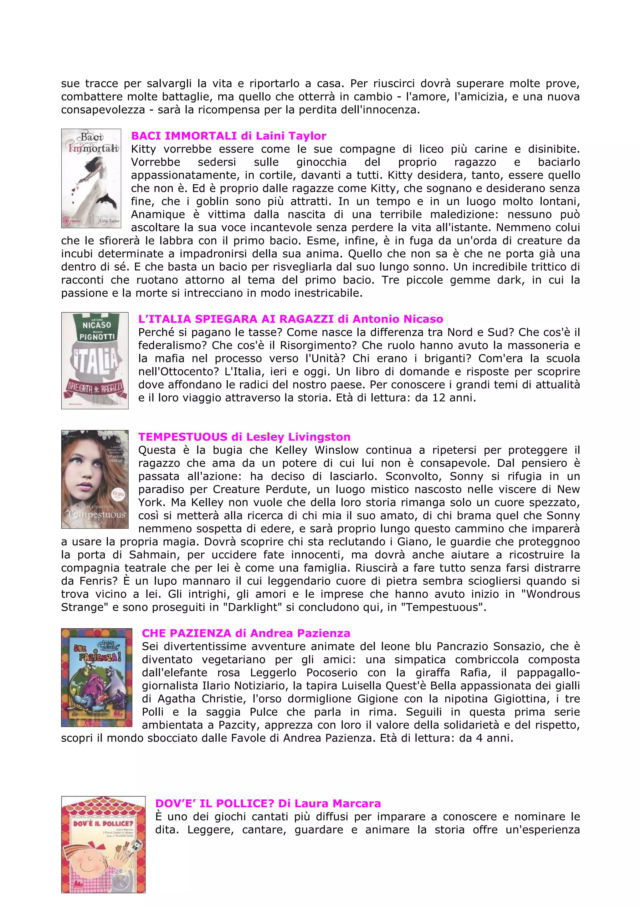 sue tracce per salvargli la vita e riportarlo a casa. Per riuscirci dovrà superare molte prove,
combattere molte battaglie, ma quello che otterrà in cambio - l'amore, l'amicizia, e una nuova
consapevolezza - sarà la ricompensa per la perdita dell'innocenza.

             BACI IMMORTALI di Laini Taylor
             Kitty vorrebbe essere come le sue compagne di liceo più carine e disinibite.
             Vorrebbe     sedersi    sulle  ginocchia     del  proprio    ragazzo    e    baciarlo
             appassionatamente, in cortile, davanti a tutti. Kitty desidera, tanto, essere quello
             che non è. Ed è proprio dalle ragazze come Kitty, che sognano e desiderano senza
             fine, che i goblin sono più attratti. In un tempo e in un luogo molto lontani,
             Anamique è vittima dalla nascita di una terribile maledizione: nessuno può
             ascoltare la sua voce incantevole senza perdere la vita all'istante. Nemmeno colui
che le sfiorerà le labbra con il primo bacio. Esme, infine, è in fuga da un'orda di creature da
incubi determinate a impadronirsi della sua anima. Quello che non sa è che ne porta già una
dentro di sé. E che basta un bacio per risvegliarla dal suo lungo sonno. Un incredibile trittico di
racconti che ruotano attorno al tema del primo bacio. Tre piccole gemme dark, in cui la
passione e la morte si intrecciano in modo inestricabile.

               L’ITALIA SPIEGARA AI RAGAZZI di Antonio Nicaso
               Perché si pagano le tasse? Come nasce la differenza tra Nord e Sud? Che cos'è il
               federalismo? Che cos'è il Risorgimento? Che ruolo hanno avuto la massoneria e
               la mafia nel processo verso l'Unità? Chi erano i briganti? Com'era la scuola
               nell'Ottocento? L'Italia, ieri e oggi. Un libro di domande e risposte per scoprire
               dove affondano le radici del nostro paese. Per conoscere i grandi temi di attualità
               e il loro viaggio attraverso la storia. Età di lettura: da 12 anni.


              TEMPESTUOUS di Lesley Livingston
              Questa è la bugia che Kelley Winslow continua a ripetersi per proteggere il
              ragazzo che ama da un potere di cui lui non è consapevole. Dal pensiero è
              passata all'azione: ha deciso di lasciarlo. Sconvolto, Sonny si rifugia in un
              paradiso per Creature Perdute, un luogo mistico nascosto nelle viscere di New
              York. Ma Kelley non vuole che della loro storia rimanga solo un cuore spezzato,
              così si metterà alla ricerca di chi mia il suo amato, di chi brama quel che Sonny
              nemmeno sospetta di edere, e sarà proprio lungo questo cammino che imparerà
a usare la propria magia. Dovrà scoprire chi sta reclutando i Giano, le guardie che proteggnoo
la porta di Sahmain, per uccidere fate innocenti, ma dovrà anche aiutare a ricostruire la
compagnia teatrale che per lei è come una famiglia. Riuscirà a fare tutto senza farsi distrarre
da Fenris? È un lupo mannaro il cui leggendario cuore di pietra sembra sciogliersi quando si
trova vicino a lei. Gli intrighi, gli amori e le imprese che hanno avuto inizio in "Wondrous
Strange" e sono proseguiti in "Darklight" si concludono qui, in "Tempestuous".

               CHE PAZIENZA di Andrea Pazienza
               Sei divertentissime avventure animate del leone blu Pancrazio Sonsazio, che è
               diventato vegetariano per gli amici: una simpatica combriccola composta
               dall'elefante rosa Leggerlo Pocoserio con la giraffa Rafia, il pappagallo-
               giornalista Ilario Notiziario, la tapira Luisella Quest'è Bella appassionata dei gialli
               di Agatha Christie, l'orso dormiglione Gigione con la nipotina Gigiottina, i tre
               Polli e la saggia Pulce che parla in rima. Seguili in questa prima serie
               ambientata a Pazcity, apprezza con loro il valore della solidarietà e del rispetto,
scopri il mondo sbocciato dalle Favole di Andrea Pazienza. Età di lettura: da 4 anni.




                  DOV’E’ IL POLLICE? Di Laura Marcara
                  È uno dei giochi cantati più diffusi per imparare a conoscere e nominare le
                  dita. Leggere, cantare, guardare e animare la storia offre un'esperienza
 