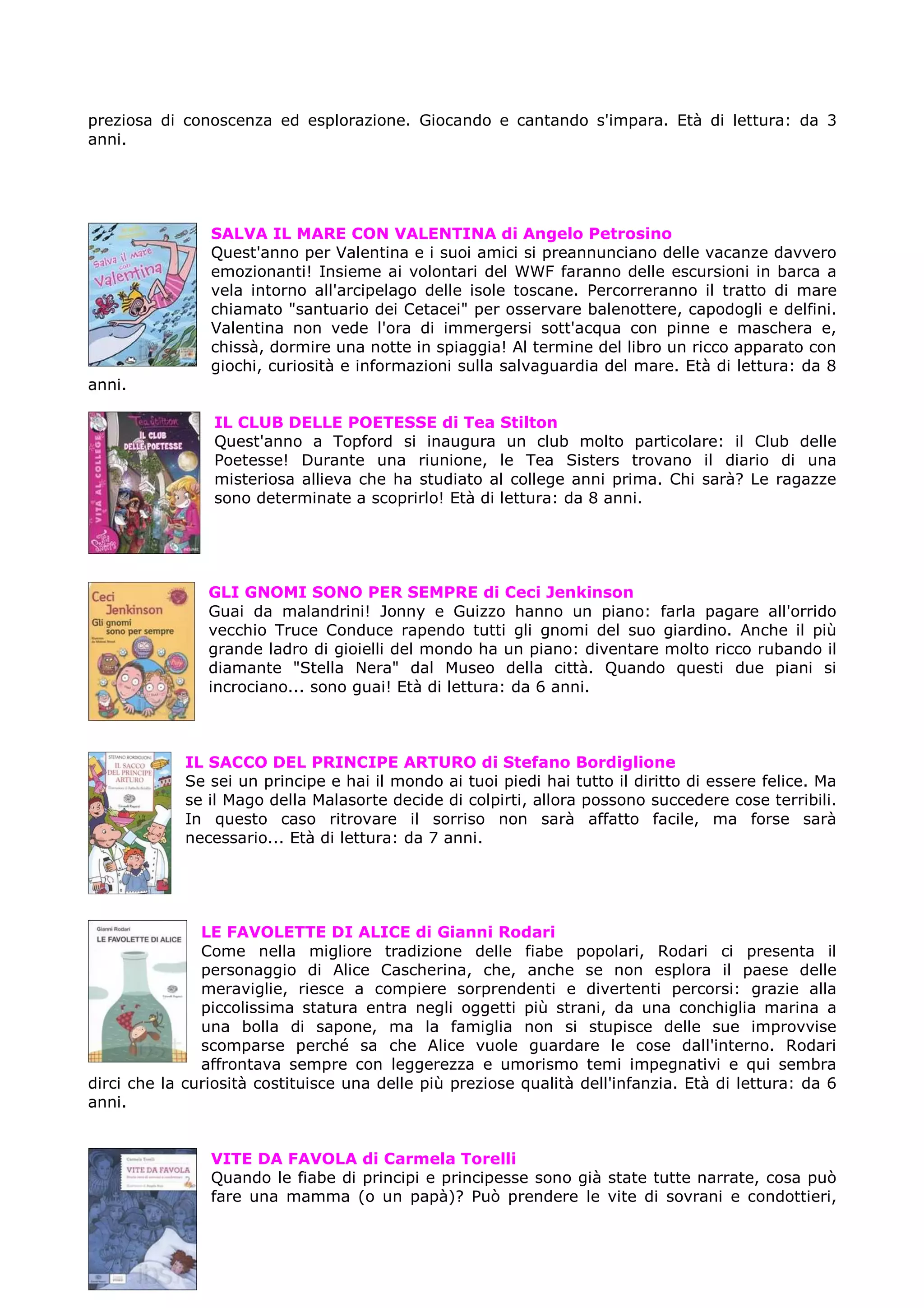 preziosa di conoscenza ed esplorazione. Giocando e cantando s'impara. Età di lettura: da 3
anni.




                SALVA IL MARE CON VALENTINA di Angelo Petrosino
                Quest'anno per Valentina e i suoi amici si preannunciano delle vacanze davvero
                emozionanti! Insieme ai volontari del WWF faranno delle escursioni in barca a
                vela intorno all'arcipelago delle isole toscane. Percorreranno il tratto di mare
                chiamato "santuario dei Cetacei" per osservare balenottere, capodogli e delfini.
                Valentina non vede l'ora di immergersi sott'acqua con pinne e maschera e,
                chissà, dormire una notte in spiaggia! Al termine del libro un ricco apparato con
                giochi, curiosità e informazioni sulla salvaguardia del mare. Età di lettura: da 8
anni.

                 IL CLUB DELLE POETESSE di Tea Stilton
                 Quest'anno a Topford si inaugura un club molto particolare: il Club delle
                 Poetesse! Durante una riunione, le Tea Sisters trovano il diario di una
                 misteriosa allieva che ha studiato al college anni prima. Chi sarà? Le ragazze
                 sono determinate a scoprirlo! Età di lettura: da 8 anni.




                GLI GNOMI SONO PER SEMPRE di Ceci Jenkinson
                Guai da malandrini! Jonny e Guizzo hanno un piano: farla pagare all'orrido
                vecchio Truce Conduce rapendo tutti gli gnomi del suo giardino. Anche il più
                grande ladro di gioielli del mondo ha un piano: diventare molto ricco rubando il
                diamante "Stella Nera" dal Museo della città. Quando questi due piani si
                incrociano... sono guai! Età di lettura: da 6 anni.



             IL SACCO DEL PRINCIPE ARTURO di Stefano Bordiglione
             Se sei un principe e hai il mondo ai tuoi piedi hai tutto il diritto di essere felice. Ma
             se il Mago della Malasorte decide di colpirti, allora possono succedere cose terribili.
             In questo caso ritrovare il sorriso non sarà affatto facile, ma forse sarà
             necessario... Età di lettura: da 7 anni.




               LE FAVOLETTE DI ALICE di Gianni Rodari
               Come nella migliore tradizione delle fiabe popolari, Rodari ci presenta il
               personaggio di Alice Cascherina, che, anche se non esplora il paese delle
               meraviglie, riesce a compiere sorprendenti e divertenti percorsi: grazie alla
               piccolissima statura entra negli oggetti più strani, da una conchiglia marina a
               una bolla di sapone, ma la famiglia non si stupisce delle sue improvvise
               scomparse perché sa che Alice vuole guardare le cose dall'interno. Rodari
               affrontava sempre con leggerezza e umorismo temi impegnativi e qui sembra
dirci che la curiosità costituisce una delle più preziose qualità dell'infanzia. Età di lettura: da 6
anni.


                VITE DA FAVOLA di Carmela Torelli
                Quando le fiabe di principi e principesse sono già state tutte narrate, cosa può
                fare una mamma (o un papà)? Può prendere le vite di sovrani e condottieri,
 