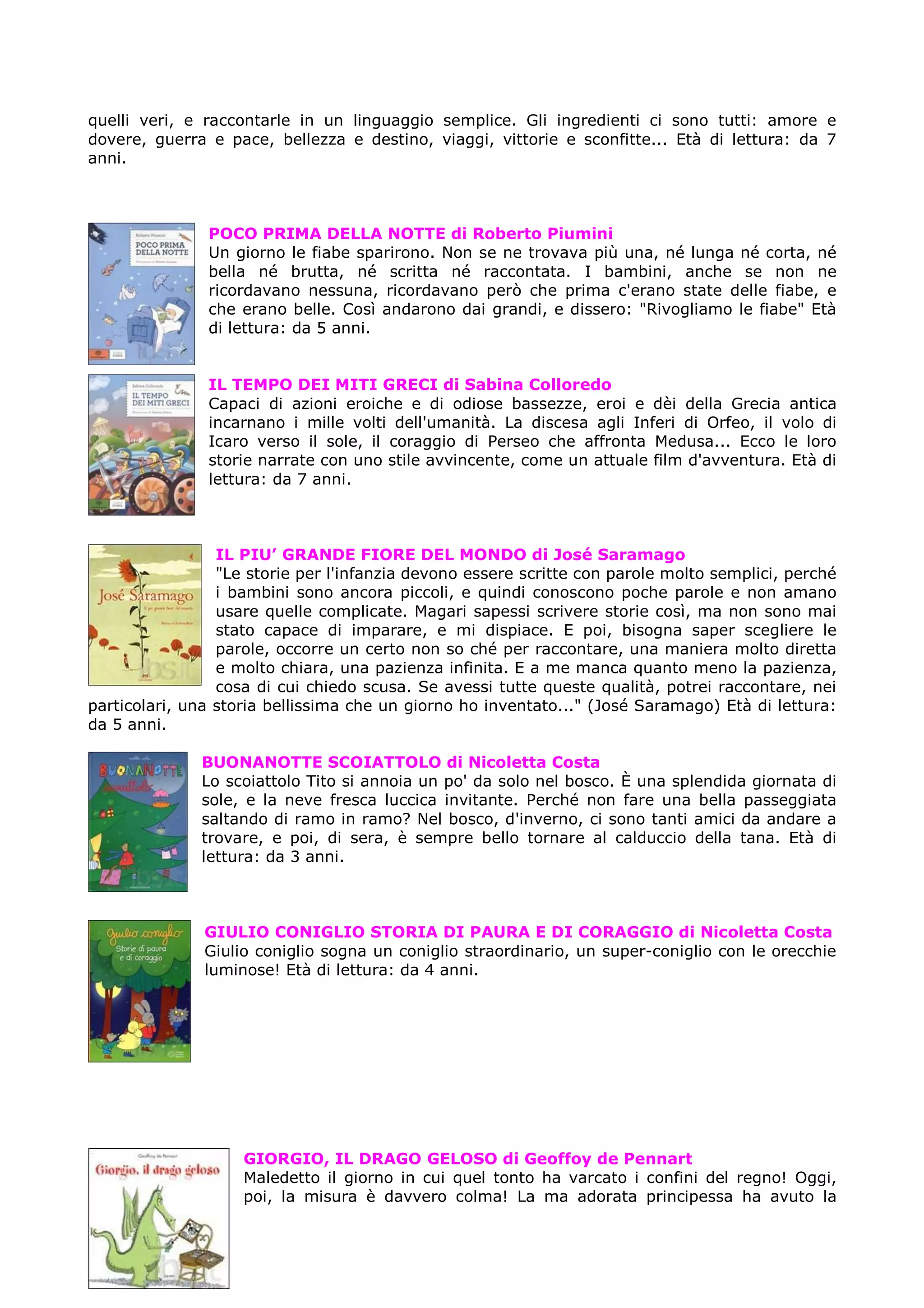 quelli veri, e raccontarle in un linguaggio semplice. Gli ingredienti ci sono tutti: amore e
dovere, guerra e pace, bellezza e destino, viaggi, vittorie e sconfitte... Età di lettura: da 7
anni.



               POCO PRIMA DELLA NOTTE di Roberto Piumini
               Un giorno le fiabe sparirono. Non se ne trovava più una, né lunga né corta, né
               bella né brutta, né scritta né raccontata. I bambini, anche se non ne
               ricordavano nessuna, ricordavano però che prima c'erano state delle fiabe, e
               che erano belle. Così andarono dai grandi, e dissero: "Rivogliamo le fiabe" Età
               di lettura: da 5 anni.


               IL TEMPO DEI MITI GRECI di Sabina Colloredo
               Capaci di azioni eroiche e di odiose bassezze, eroi e dèi della Grecia antica
               incarnano i mille volti dell'umanità. La discesa agli Inferi di Orfeo, il volo di
               Icaro verso il sole, il coraggio di Perseo che affronta Medusa... Ecco le loro
               storie narrate con uno stile avvincente, come un attuale film d'avventura. Età di
               lettura: da 7 anni.



                 IL PIU’ GRANDE FIORE DEL MONDO di José Saramago
                 "Le storie per l'infanzia devono essere scritte con parole molto semplici, perché
                 i bambini sono ancora piccoli, e quindi conoscono poche parole e non amano
                 usare quelle complicate. Magari sapessi scrivere storie così, ma non sono mai
                 stato capace di imparare, e mi dispiace. E poi, bisogna saper scegliere le
                 parole, occorre un certo non so ché per raccontare, una maniera molto diretta
                 e molto chiara, una pazienza infinita. E a me manca quanto meno la pazienza,
                 cosa di cui chiedo scusa. Se avessi tutte queste qualità, potrei raccontare, nei
particolari, una storia bellissima che un giorno ho inventato..." (José Saramago) Età di lettura:
da 5 anni.

              BUONANOTTE SCOIATTOLO di Nicoletta Costa
              Lo scoiattolo Tito si annoia un po' da solo nel bosco. È una splendida giornata di
              sole, e la neve fresca luccica invitante. Perché non fare una bella passeggiata
              saltando di ramo in ramo? Nel bosco, d'inverno, ci sono tanti amici da andare a
              trovare, e poi, di sera, è sempre bello tornare al calduccio della tana. Età di
              lettura: da 3 anni.



               GIULIO CONIGLIO STORIA DI PAURA E DI CORAGGIO di Nicoletta Costa
               Giulio coniglio sogna un coniglio straordinario, un super-coniglio con le orecchie
               luminose! Età di lettura: da 4 anni.




                    GIORGIO, IL DRAGO GELOSO di Geoffoy de Pennart
                    Maledetto il giorno in cui quel tonto ha varcato i confini del regno! Oggi,
                    poi, la misura è davvero colma! La ma adorata principessa ha avuto la
 